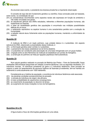 Ao anunciar esse evento, o presidente da empresa privada fez a importante observação:

      O conceito de raça não tem fundamento genético ou científico. Essa conclusão pode ser baseada,
entre outras, na constatação de que:
(01) as características reconhecidas como aspectos raciais são expressas em função do ambiente e
      não estão vinculadas aos genes.
(02) as sequências gênicas dos DNAs estudados, referentes a diferentes populações humanas, são
      exatamente as mesmas.
(03) a base da variabilidade genética das populações é encontrada nas múltiplas possibilidades
      alélicas de um locus.
(04) o isolamento reprodutivo na espécie humana é uma característica perdida com a evolução da
      humanidade.
(05) a seleção natural atuou fortemente sobre as populações humanas, mantendo a uniformidade da
      espécie.

Questão 22

      A molécula de DNA é um duplo polímero, cuja unidade básica é o nucleotídeo. Um aspecto
estrutural do DNA, relacionado a propriedades dessa molécula, é
(01) a informação genética estar contida no nucleotídeo.
(02) o pareamento das bases estabelecer-se de forma aleatória.
(03) o nucleotídeo ser constituído pela associação de uma base nitrogenada com um grupo fosfato.
(04) a ligação entre os dois filamentos da molécula se estabelecer por pontes de hidrogênio.
(05) a construção do polímero ser feita por ligações peptídicas internucleotídicas.

Questão 23

      Num estudo genético realizado no povoado de Matinha dos Pretos – Feira de Santana/BA, foram
analisadas 299 amostras sanguíneas em relação à anemia falciforme, com os seguintes resultados: 271
indivíduos normais, 19 indivíduos portadores do gene e 2 indivíduos falcêmicos. Esse povoado se
originou a partir do assentamento de escravos fugitivos de fazendas já existentes, tem-se mantido em
isolamento e conta atualmente com 1005 habitantes.

     Considerando-se a história da população, a ocorrência de indivíduos falcêmicos está associada.
(01) às precárias condições socioeconômicas do povoado.
(02) à entrada de indivíduos de origem não-africana.
(03) à maior probabilidade de casamentos consanguíneos.
(04) ao crescimento da população no decorrer do tempo.
(05) ao surgimento de novas mutações no loco da hemoglobina.




Questões 24 e 25.

     A figura ilustra o fluxo de informações genéticas em uma célula.



                                                  54
 