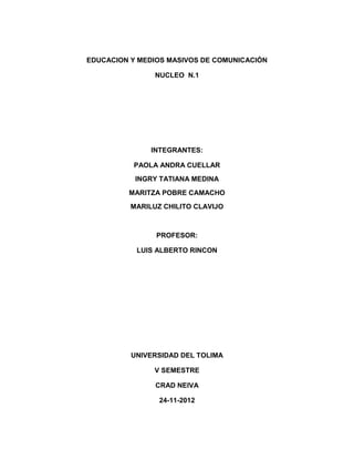 EDUCACION Y MEDIOS MASIVOS DE COMUNICACIÓN

                NUCLEO N.1




               INTEGRANTES:

          PAOLA ANDRA CUELLAR
           INGRY TATIANA MEDINA
         MARITZA POBRE CAMACHO
          MARILUZ CHILITO CLAVIJO



                PROFESOR:

           LUIS ALBERTO RINCON




          UNIVERSIDAD DEL TOLIMA

               V SEMESTRE

                CRAD NEIVA

                 24-11-2012
 