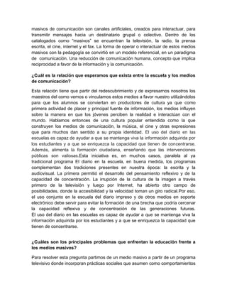 masivos de comunicación son canales artificiales, creados para interactuar, para
transmitir mensajes hacia un destinatario grupal o colectivo. Dentro de los
catalogados como “masivos” se encuentran la televisión, la radio, la prensa
escrita, el cine, internet y el fax. La forma de operar o interactuar de estos medios
masivos con la pedagogía se convirtió en un modelo referencial, en un paradigma
de comunicación. Una reducción de comunicación humana, concepto que implica
reciprocidad a favor de la información y la comunicación.

¿Cuál es la relación que esperamos que exista entre la escuela y los medios
de comunicación?

Esta relación tiene que partir del redescubrimiento y de expresarnos nosotros los
maestros del como vemos o vinculamos estos medios a favor nuestro utilizándolos
para que los alumnos se conviertan en productores de cultura ya que como
primera actividad de placer y principal fuente de información, los medios influyen
sobre la manera en que los jóvenes perciben la realidad e interactúan con el
mundo. Hablamos entonces de una cultura popular entendida como la que
construyen los medios de comunicación, la música, el cine y otras expresiones
que para muchos dan sentido a su propia identidad. El uso del diario en las
escuelas es capaz de ayudar a que se mantenga viva la información adquirida por
los estudiantes y a que se enriquezca la capacidad que tienen de concentrarse.
Además, alimenta la formación ciudadana, enseñando que las intervenciones
públicas son valiosas.Esta iniciativa es, en muchos casos, paralela al ya
tradicional programa El diario en la escuela, en buena medida, los programas
complementan dos tradiciones presentes en nuestra época: la escrita y la
audiovisual. La primera permitió el desarrollo del pensamiento reflexivo y de la
capacidad de concentración. La irrupción de la cultura de la imagen a través
primero de la televisión y luego por Internet, ha abierto otro campo de
posibilidades, donde la accesibilidad y la velocidad toman un giro radical.Por eso,
el uso conjunto en la escuela del diario impreso y de otros medios en soporte
electrónico debe servir para evitar la formación de una brecha que podría cercenar
la capacidad reflexiva y de concentración de las generaciones futuras.
El uso del diario en las escuelas es capaz de ayudar a que se mantenga viva la
información adquirida por los estudiantes y a que se enriquezca la capacidad que
tienen de concentrarse.


¿Cuáles son los principales problemas que enfrentan la educación frente a
los medios masivos?

Para resolver esta pregunta partimos de un medio masivo a partir de un programa
televisivo donde incorporan prácticas sociales que asumen como comportamientos
 