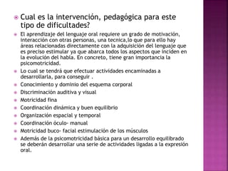  Cual es la intervención, pedagógica para este 
tipo de dificultades? 
 El aprendizaje del lenguaje oral requiere un grado de motivación, 
interacción con otras personas, una tecnica,lo que para ello hay 
áreas relacionadas directamente con la adquisición del lenguaje que 
es preciso estimular ya que abarca todos los aspectos que inciden en 
la evolución del habla. En concreto, tiene gran importancia la 
psicomotricidad. 
 Lo cual se tendrá que efectuar actividades encaminadas a 
desarrollarla, para conseguir . 
 Conocimiento y dominio del esquema corporal 
 Discriminación auditiva y visual 
 Motricidad fina 
 Coordinación dinámica y buen equilibrio 
 Organización espacial y temporal 
 Coordinación óculo- manual 
 Motricidad buco- facial estimulación de los músculos 
 Además de la psicomotricidad básica para un desarrollo equilibrado 
se deberán desarrollar una serie de actividades ligadas a la expresión 
oral. 
 