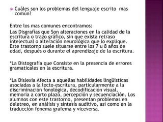  Cuáles son los problemas del lenguaje escrito mas 
común? 
Entre los mas comunes encontramos: 
Las Disgrafías que Son alteraciones en la calidad de la 
escritura o trazo gráfico, sin que exista retraso 
intelectual o alteración neurológica que lo explique. 
Este trastorno suele situarse entre los 7 u 8 años de 
edad, después o durante el aprendizaje de la escritura. 
*La Distografía que Consiste en la presencia de errores 
gramaticales en la escritura. 
*La Dislexia Afecta a aquellas habilidades lingüísticas 
asociadas a la lecto-escritura, particularmente a la 
discriminación fonológica, decodificación visual, 
memoria a corto plazo, percepción y secuenciación. Los 
alumnos con este trastorno, presentan problemas en 
deletreo, en análisis y síntesis auditivo, así como en la 
traducción fonema grafema y viceversa. 
 