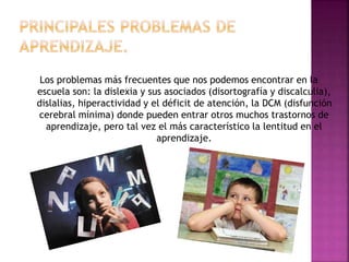 Los problemas más frecuentes que nos podemos encontrar en la 
escuela son: la dislexia y sus asociados (disortografía y discalculia), 
dislalias, hiperactividad y el déficit de atención, la DCM (disfunción 
cerebral mínima) donde pueden entrar otros muchos trastornos de 
aprendizaje, pero tal vez el más característico la lentitud en el 
aprendizaje. 
 