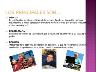  DISLEXIA: 
Es la dificultad en el aprendizaje de la lectura. Puede ser adquirida (por una 
traumatismo o lesión cerebral) o evolutiva o de desarrollo (por déficits madurativos 
a nivel neurológico). 
 DISORTOGRAFÍA: 
Conjunto de errores de la escritura que afectan a la palabra y no a su trazado o 
grafía. 
 DISGRAFÍA: 
Trastornos de la escritura que surgen en los niños, y que no responden a lesiones 
cerebrales o a problemas sensoriales, sino a trastornos funcionales. 
 
