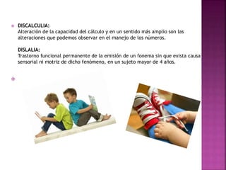  DISCALCULIA: 
Alteración de la capacidad del cálculo y en un sentido más amplio son las 
alteraciones que podemos observar en el manejo de los números. 
DISLALIA: 
Trastorno funcional permanente de la emisión de un fonema sin que exista causa 
sensorial ni motriz de dicho fenómeno, en un sujeto mayor de 4 años. 
 
 