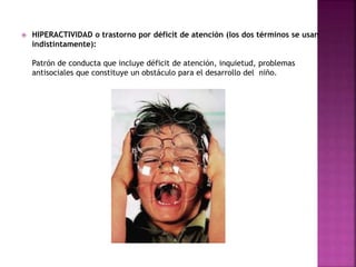  HIPERACTIVIDAD o trastorno por déficit de atención (los dos términos se usan 
indistintamente): 
Patrón de conducta que incluye déficit de atención, inquietud, problemas 
antisociales que constituye un obstáculo para el desarrollo del niño. 
 