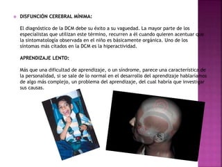 DISFUNCIÓN CEREBRAL MÍNIMA: 
El diagnóstico de la DCM debe su éxito a su vaguedad. La mayor parte de los 
especialistas que utilizan este término, recurren a él cuando quieren acentuar que 
la sintomatología observada en el niño es básicamente orgánica. Uno de los 
síntomas más citados en la DCM es la hiperactividad. 
APRENDIZAJE LENTO: 
Más que una dificultad de aprendizaje, o un síndrome, parece una característica de 
la personalidad, si se sale de lo normal en el desarrollo del aprendizaje hablaríamos 
de algo más complejo, un problema del aprendizaje, del cual habría que investigar 
sus causas. 
 