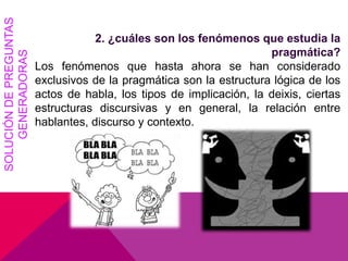 2. ¿cuáles son los fenómenos que estudia la
pragmática?
Los fenómenos que hasta ahora se han considerado
exclusivos de la pragmática son la estructura lógica de los
actos de habla, los tipos de implicación, la deixis, ciertas
estructuras discursivas y en general, la relación entre
hablantes, discurso y contexto.
SOLUCIÓNDEPREGUNTAS
GENERADORAS
 