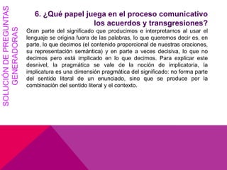SOLUCIÓNDEPREGUNTAS
GENERADORAS 6. ¿Qué papel juega en el proceso comunicativo
los acuerdos y transgresiones?
Gran parte del significado que producimos e interpretamos al usar el
lenguaje se origina fuera de las palabras, lo que queremos decir es, en
parte, lo que decimos (el contenido proporcional de nuestras oraciones,
su representación semántica) y en parte a veces decisiva, lo que no
decimos pero está implicado en lo que decimos. Para explicar este
desnivel, la pragmática se vale de la noción de implicatoria, la
implicatura es una dimensión pragmática del significado: no forma parte
del sentido literal de un enunciado, sino que se produce por la
combinación del sentido literal y el contexto.
 