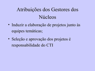 Atribuições dos Gestores dos
Núcleos
• Induzir a elaboração de projetos junto às
equipes temáticas;
• Seleção e aprovação dos projetos é
responsabilidade do CTI
 