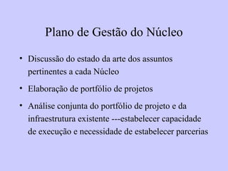 Plano de Gestão do Núcleo
• Discussão do estado da arte dos assuntos
pertinentes a cada Núcleo
• Elaboração de portfólio de projetos
• Análise conjunta do portfólio de projeto e da
infraestrutura existente ---estabelecer capacidade
de execução e necessidade de estabelecer parcerias
 