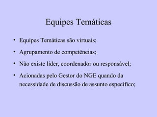 Equipes Temáticas
• Equipes Temáticas são virtuais;
• Agrupamento de competências;
• Não existe líder, coordenador ou responsável;
• Acionadas pelo Gestor do NGE quando da
necessidade de discussão de assunto específico;
 