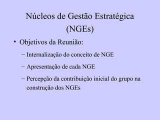• Objetivos da Reunião:
– Internalização do conceito de NGE
– Apresentação de cada NGE
– Percepção da contribuição inicial do grupo na
construção dos NGEs
Núcleos de Gestão Estratégica
(NGEs)
 
