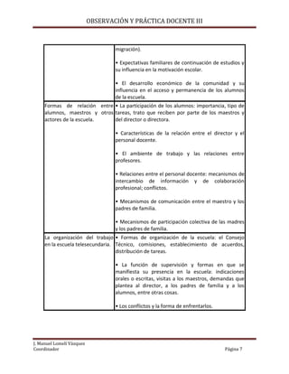 OBSERVACIÓN Y PRÁCTICA DOCENTE III

migración).
• Expectativas familiares de continuación de estudios y
su influencia en la motivación escolar.
• El desarrollo económico de la comunidad y su
influencia en el acceso y permanencia de los alumnos
de la escuela.
Formas de relación entre • La participación de los alumnos: importancia, tipo de
alumnos, maestros y otros tareas, trato que reciben por parte de los maestros y
actores de la escuela.
del director o directora.
• Características de la relación entre el director y el
personal docente.
• El ambiente de trabajo y las relaciones entre
profesores.
• Relaciones entre el personal docente: mecanismos de
intercambio de información y de colaboración
profesional; conflictos.
• Mecanismos de comunicación entre el maestro y los
padres de familia.
• Mecanismos de participación colectiva de las madres
y los padres de familia.
La organización del trabajo • Formas de organización de la escuela: el Consejo
en la escuela telesecundaria. Técnico, comisiones, establecimiento de acuerdos,
distribución de tareas.
• La función de supervisión y formas en que se
manifiesta su presencia en la escuela: indicaciones
orales o escritas, visitas a los maestros, demandas que
plantea al director, a los padres de familia y a los
alumnos, entre otras cosas.
• Los conflictos y la forma de enfrentarlos.

J. Manuel Lomelí Vázquez
Coordinador

Página 7

 