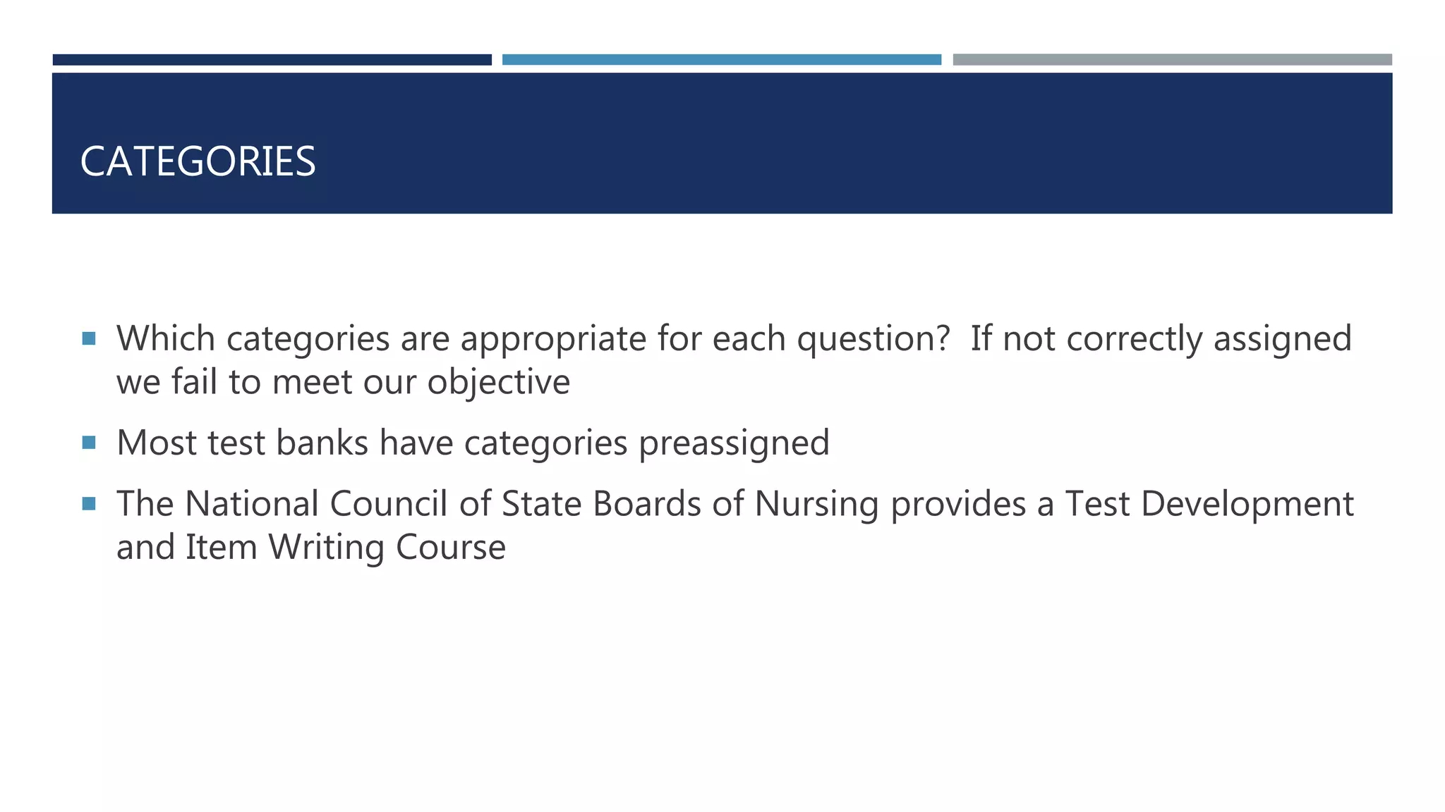 CATEGORIES
 Which categories are appropriate for each question? If not correctly assigned
we fail to meet our objective
 Most test banks have categories preassigned
 The National Council of State Boards of Nursing provides a Test Development
and Item Writing Course
 
