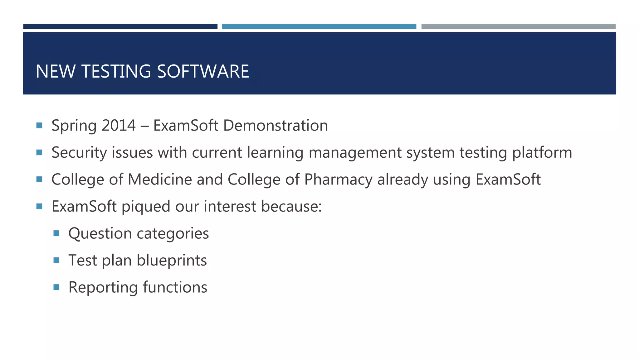 NEW TESTING SOFTWARE
 Spring 2014 – ExamSoft Demonstration
 Security issues with current learning management system testing platform
 College of Medicine and College of Pharmacy already using ExamSoft
 ExamSoft piqued our interest because:
 Question categories
 Test plan blueprints
 Reporting functions
 