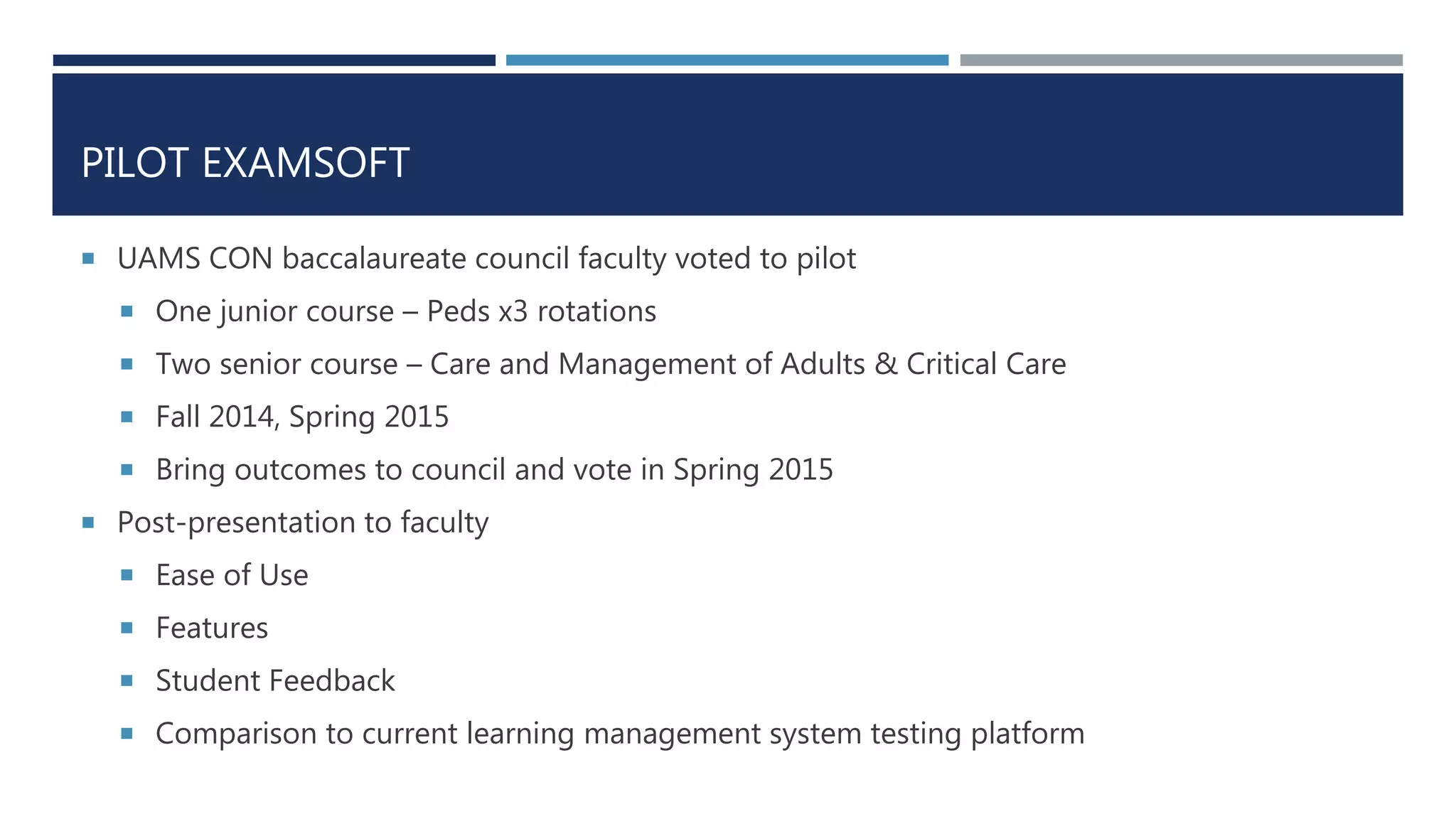 PILOT EXAMSOFT
 UAMS CON baccalaureate council faculty voted to pilot
 One junior course – Peds x3 rotations
 Two senior course – Care and Management of Adults & Critical Care
 Fall 2014, Spring 2015
 Bring outcomes to council and vote in Spring 2015
 Post-presentation to faculty
 Ease of Use
 Features
 Student Feedback
 Comparison to current learning management system testing platform
 