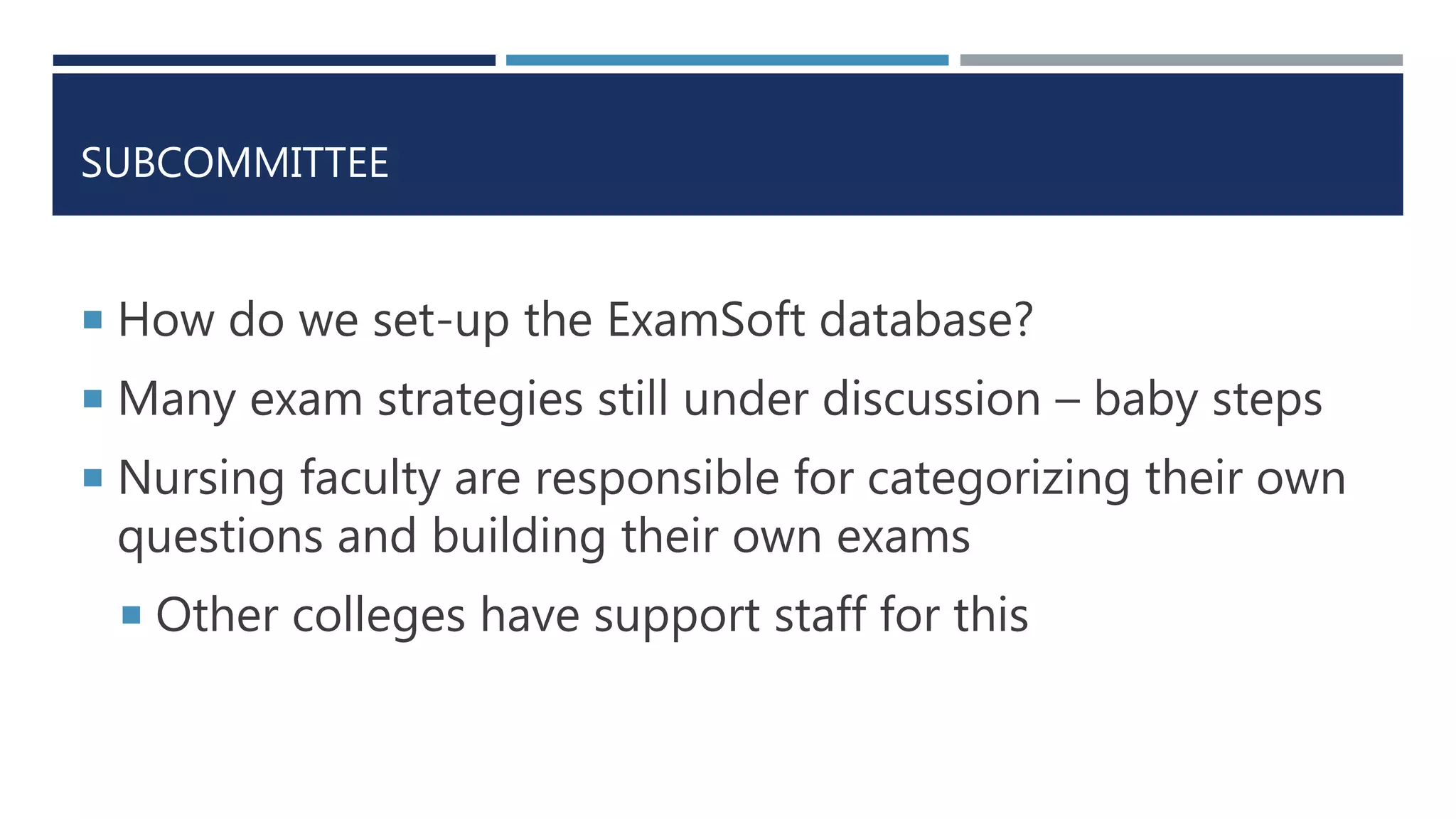 SUBCOMMITTEE
 How do we set-up the ExamSoft database?
 Many exam strategies still under discussion – baby steps
 Nursing faculty are responsible for categorizing their own
questions and building their own exams
 Other colleges have support staff for this
 
