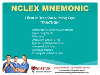 Conquer the NCLEX Live and Online Anytime!
www.matusnursingreview.com
www.matusnursingreviewacademy.com
Temperature (Extremity, Infection)
Ropes hang freely
Alignment
Circulation Check (5 P's)
Type & Location of fracture
Increase fluid intake
Overhead trapeze
No weights on bed or floor
NCLEX MNEMONIC
Client In Traction Nursing Care
"TRACTION"
 