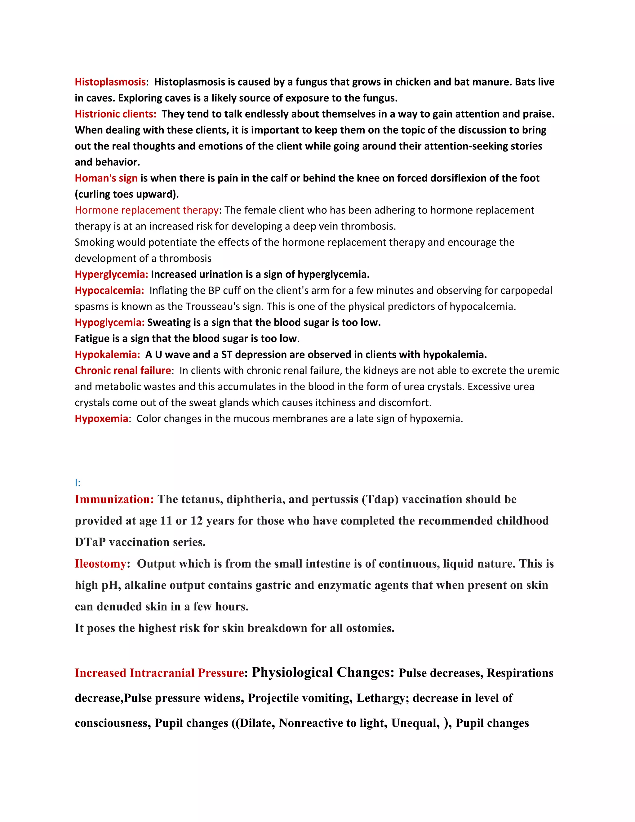 Histoplasmosis: Histoplasmosis is caused by a fungus that grows in chicken and bat manure. Bats live
in caves. Exploring caves is a likely source of exposure to the fungus.
Histrionic clients: They tend to talk endlessly about themselves in a way to gain attention and praise.
When dealing with these clients, it is important to keep them on the topic of the discussion to bring
out the real thoughts and emotions of the client while going around their attention-seeking stories
and behavior.
Homan's sign is when there is pain in the calf or behind the knee on forced dorsiflexion of the foot
(curling toes upward).
Hormone replacement therapy: The female client who has been adhering to hormone replacement
therapy is at an increased risk for developing a deep vein thrombosis.
Smoking would potentiate the effects of the hormone replacement therapy and encourage the
development of a thrombosis
Hyperglycemia: Increased urination is a sign of hyperglycemia.
Hypocalcemia: Inflating the BP cuff on the client's arm for a few minutes and observing for carpopedal
spasms is known as the Trousseau's sign. This is one of the physical predictors of hypocalcemia.
Hypoglycemia: Sweating is a sign that the blood sugar is too low.
Fatigue is a sign that the blood sugar is too low.
Hypokalemia: A U wave and a ST depression are observed in clients with hypokalemia.
Chronic renal failure: In clients with chronic renal failure, the kidneys are not able to excrete the uremic
and metabolic wastes and this accumulates in the blood in the form of urea crystals. Excessive urea
crystals come out of the sweat glands which causes itchiness and discomfort.
Hypoxemia: Color changes in the mucous membranes are a late sign of hypoxemia.




I:
Immunization: The tetanus, diphtheria, and pertussis (Tdap) vaccination should be
provided at age 11 or 12 years for those who have completed the recommended childhood
DTaP vaccination series.
Ileostomy: Output which is from the small intestine is of continuous, liquid nature. This is
high pH, alkaline output contains gastric and enzymatic agents that when present on skin
can denuded skin in a few hours.
It poses the highest risk for skin breakdown for all ostomies.


Increased Intracranial Pressure: Physiological Changes: Pulse decreases, Respirations

decrease,Pulse pressure widens, Projectile vomiting, Lethargy; decrease in level of

consciousness, Pupil changes ((Dilate, Nonreactive to light, Unequal, ), Pupil changes
 