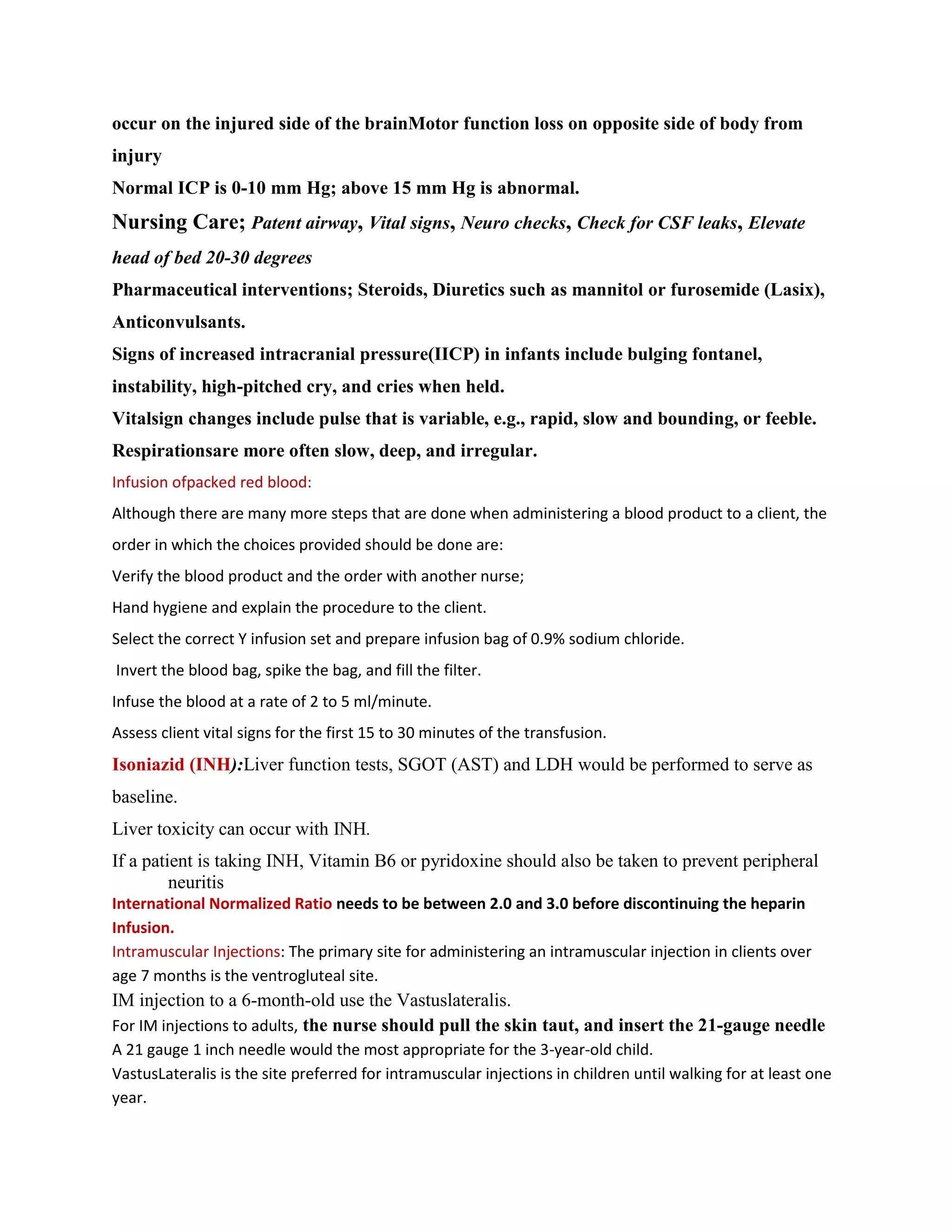 occur on the injured side of the brainMotor function loss on opposite side of body from
injury
Normal ICP is 0-10 mm Hg; above 15 mm Hg is abnormal.
Nursing Care; Patent airway, Vital signs, Neuro checks, Check for CSF leaks, Elevate
head of bed 20-30 degrees
Pharmaceutical interventions; Steroids, Diuretics such as mannitol or furosemide (Lasix),
Anticonvulsants.
Signs of increased intracranial pressure(IICP) in infants include bulging fontanel,
instability, high-pitched cry, and cries when held.
Vitalsign changes include pulse that is variable, e.g., rapid, slow and bounding, or feeble.
Respirationsare more often slow, deep, and irregular.
Infusion ofpacked red blood:
Although there are many more steps that are done when administering a blood product to a client, the
order in which the choices provided should be done are:
Verify the blood product and the order with another nurse;
Hand hygiene and explain the procedure to the client.
Select the correct Y infusion set and prepare infusion bag of 0.9% sodium chloride.
Invert the blood bag, spike the bag, and fill the filter.
Infuse the blood at a rate of 2 to 5 ml/minute.
Assess client vital signs for the first 15 to 30 minutes of the transfusion.
Isoniazid (INH):Liver function tests, SGOT (AST) and LDH would be performed to serve as
baseline.
Liver toxicity can occur with INH.
If a patient is taking INH, Vitamin B6 or pyridoxine should also be taken to prevent peripheral
         neuritis
International Normalized Ratio needs to be between 2.0 and 3.0 before discontinuing the heparin
Infusion.
Intramuscular Injections: The primary site for administering an intramuscular injection in clients over
age 7 months is the ventrogluteal site.
IM injection to a 6-month-old use the Vastuslateralis.
For IM injections to adults, the nurse should pull the skin taut, and insert the 21-gauge needle
A 21 gauge 1 inch needle would the most appropriate for the 3-year-old child.
VastusLateralis is the site preferred for intramuscular injections in children until walking for at least one
year.
 