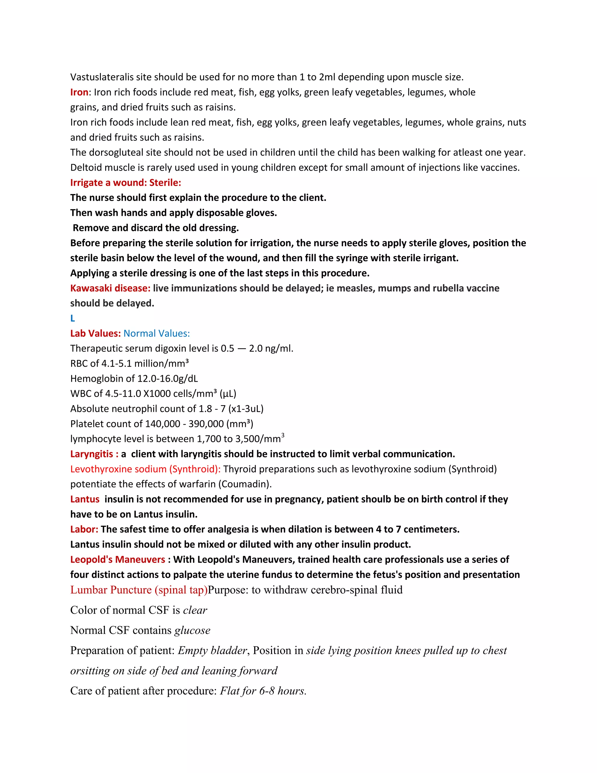 Vastuslateralis site should be used for no more than 1 to 2ml depending upon muscle size.
Iron: Iron rich foods include red meat, fish, egg yolks, green leafy vegetables, legumes, whole
grains, and dried fruits such as raisins.
Iron rich foods include lean red meat, fish, egg yolks, green leafy vegetables, legumes, whole grains, nuts
and dried fruits such as raisins.
The dorsogluteal site should not be used in children until the child has been walking for atleast one year.
Deltoid muscle is rarely used used in young children except for small amount of injections like vaccines.
Irrigate a wound: Sterile:
The nurse should first explain the procedure to the client.
Then wash hands and apply disposable gloves.
 Remove and discard the old dressing.
Before preparing the sterile solution for irrigation, the nurse needs to apply sterile gloves, position the
sterile basin below the level of the wound, and then fill the syringe with sterile irrigant.
Applying a sterile dressing is one of the last steps in this procedure.
Kawasaki disease: live immunizations should be delayed; ie measles, mumps and rubella vaccine
should be delayed.
L
Lab Values: Normal Values:
Therapeutic serum digoxin level is 0.5 — 2.0 ng/ml.
RBC of 4.1-5.1 million/mm³
Hemoglobin of 12.0-16.0g/dL
WBC of 4.5-11.0 X1000 cells/mm³ (µL)
Absolute neutrophil count of 1.8 - 7 (x1-3uL)
Platelet count of 140,000 - 390,000 (mm³)
lymphocyte level is between 1,700 to 3,500/mm3
Laryngitis : a client with laryngitis should be instructed to limit verbal communication.
Levothyroxine sodium (Synthroid): Thyroid preparations such as levothyroxine sodium (Synthroid)
potentiate the effects of warfarin (Coumadin).
Lantus insulin is not recommended for use in pregnancy, patient shoulb be on birth control if they
have to be on Lantus insulin.
Labor: The safest time to offer analgesia is when dilation is between 4 to 7 centimeters.
Lantus insulin should not be mixed or diluted with any other insulin product.
Leopold's Maneuvers : With Leopold's Maneuvers, trained health care professionals use a series of
four distinct actions to palpate the uterine fundus to determine the fetus's position and presentation
Lumbar Puncture (spinal tap)Purpose: to withdraw cerebro-spinal fluid
Color of normal CSF is clear
Normal CSF contains glucose
Preparation of patient: Empty bladder, Position in side lying position knees pulled up to chest
orsitting on side of bed and leaning forward
Care of patient after procedure: Flat for 6-8 hours.
 
