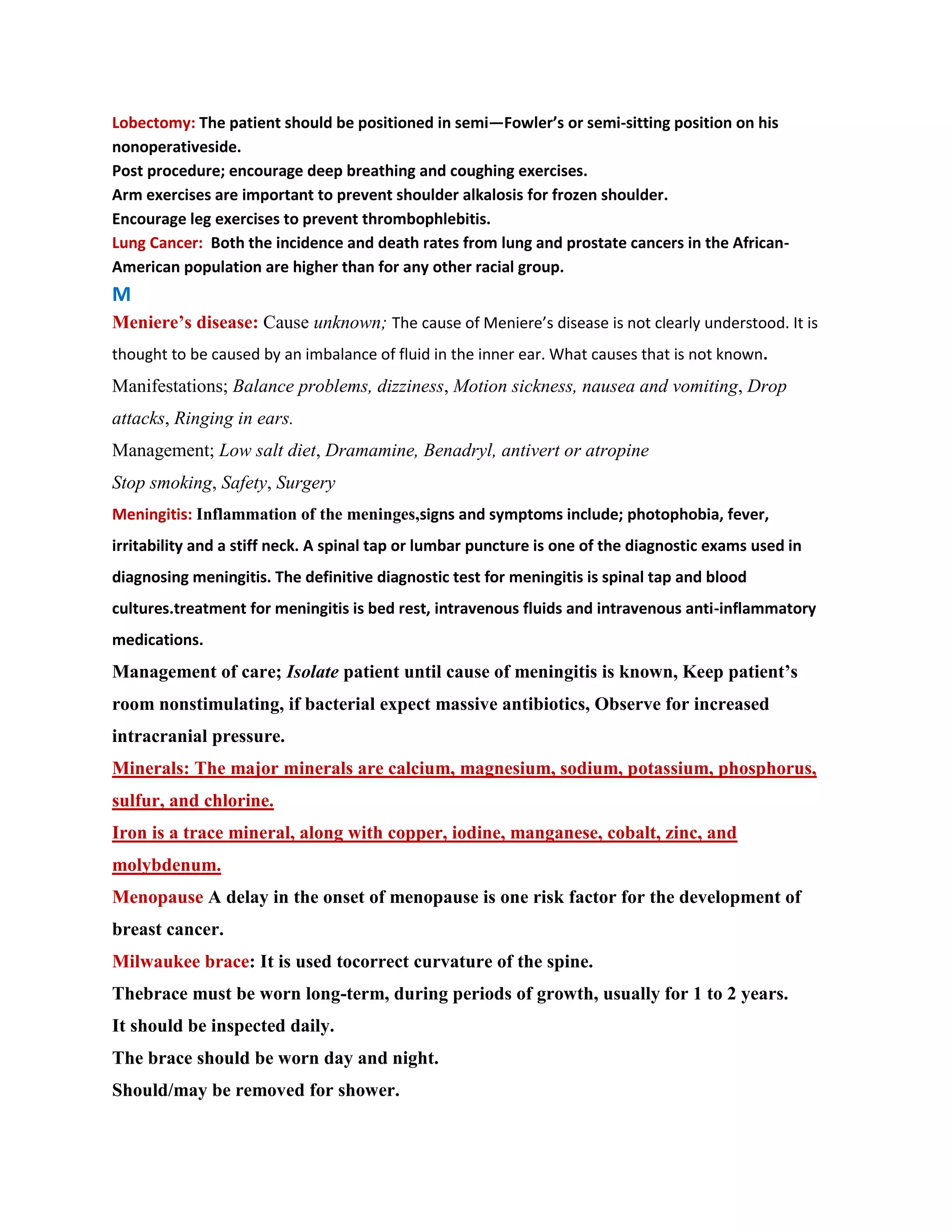 Lobectomy: The patient should be positioned in semi—Fowler’s or semi-sitting position on his
nonoperativeside.
Post procedure; encourage deep breathing and coughing exercises.
Arm exercises are important to prevent shoulder alkalosis for frozen shoulder.
Encourage leg exercises to prevent thrombophlebitis.
Lung Cancer: Both the incidence and death rates from lung and prostate cancers in the African-
American population are higher than for any other racial group.
M
Meniere’s disease: Cause unknown; The cause of Meniere’s disease is not clearly understood. It is
thought to be caused by an imbalance of fluid in the inner ear. What causes that is not known.
Manifestations; Balance problems, dizziness, Motion sickness, nausea and vomiting, Drop
attacks, Ringing in ears.
Management; Low salt diet, Dramamine, Benadryl, antivert or atropine
Stop smoking, Safety, Surgery
Meningitis: Inflammation of the meninges,signs and symptoms include; photophobia, fever,
irritability and a stiff neck. A spinal tap or lumbar puncture is one of the diagnostic exams used in
diagnosing meningitis. The definitive diagnostic test for meningitis is spinal tap and blood
cultures.treatment for meningitis is bed rest, intravenous fluids and intravenous anti-inflammatory
medications.
Management of care; Isolate patient until cause of meningitis is known, Keep patient’s
room nonstimulating, if bacterial expect massive antibiotics, Observe for increased
intracranial pressure.
Minerals: The major minerals are calcium, magnesium, sodium, potassium, phosphorus,
sulfur, and chlorine.
Iron is a trace mineral, along with copper, iodine, manganese, cobalt, zinc, and
molybdenum.
Menopause A delay in the onset of menopause is one risk factor for the development of
breast cancer.
Milwaukee brace: It is used tocorrect curvature of the spine.
Thebrace must be worn long-term, during periods of growth, usually for 1 to 2 years.
It should be inspected daily.
The brace should be worn day and night.
Should/may be removed for shower.
 