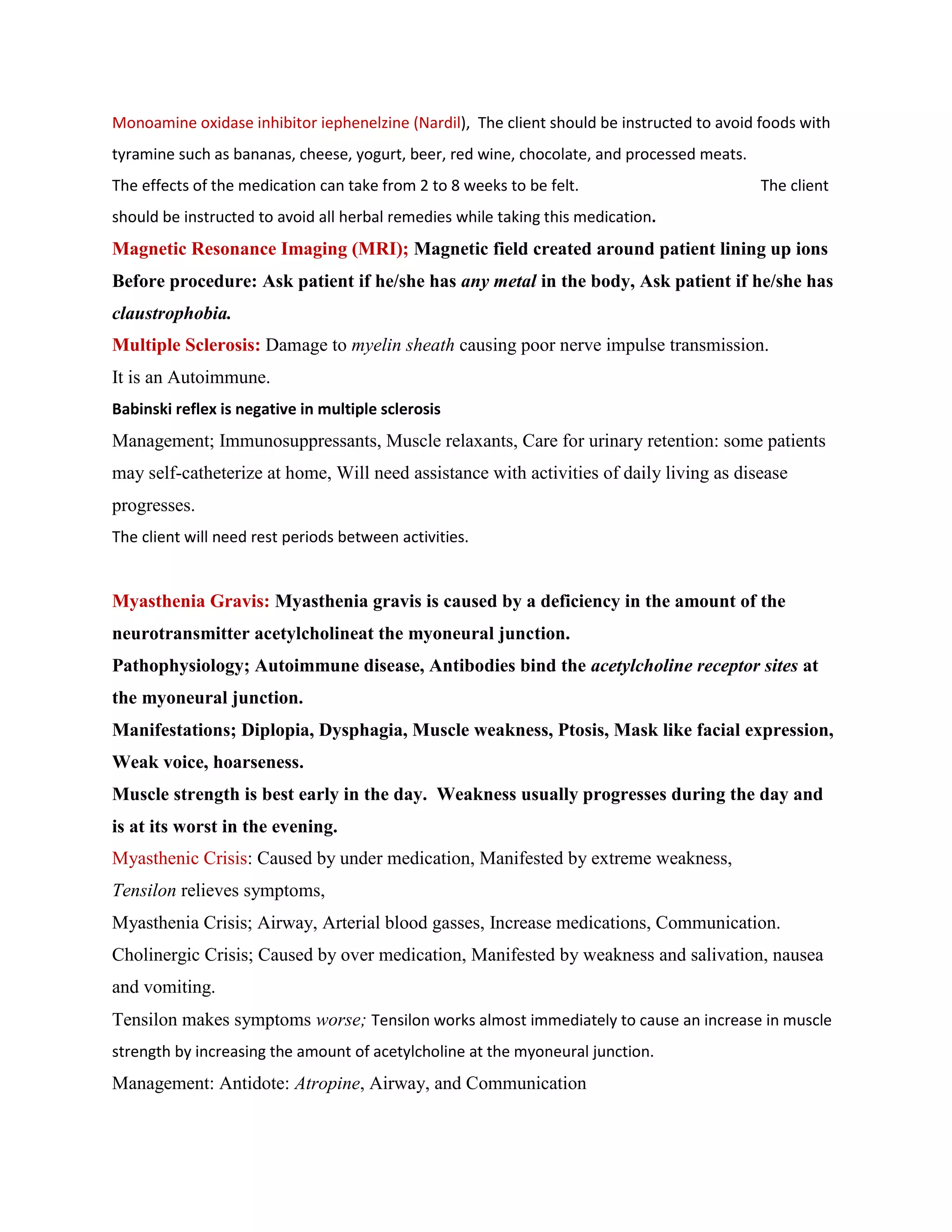 Monoamine oxidase inhibitor iephenelzine (Nardil), The client should be instructed to avoid foods with
tyramine such as bananas, cheese, yogurt, beer, red wine, chocolate, and processed meats.
The effects of the medication can take from 2 to 8 weeks to be felt.                        The client
should be instructed to avoid all herbal remedies while taking this medication.
Magnetic Resonance Imaging (MRI); Magnetic field created around patient lining up ions
Before procedure: Ask patient if he/she has any metal in the body, Ask patient if he/she has
claustrophobia.
Multiple Sclerosis: Damage to myelin sheath causing poor nerve impulse transmission.
It is an Autoimmune.
Babinski reflex is negative in multiple sclerosis
Management; Immunosuppressants, Muscle relaxants, Care for urinary retention: some patients
may self-catheterize at home, Will need assistance with activities of daily living as disease
progresses.
The client will need rest periods between activities.


Myasthenia Gravis: Myasthenia gravis is caused by a deficiency in the amount of the
neurotransmitter acetylcholineat the myoneural junction.
Pathophysiology; Autoimmune disease, Antibodies bind the acetylcholine receptor sites at
the myoneural junction.
Manifestations; Diplopia, Dysphagia, Muscle weakness, Ptosis, Mask like facial expression,
Weak voice, hoarseness.
Muscle strength is best early in the day. Weakness usually progresses during the day and
is at its worst in the evening.
Myasthenic Crisis: Caused by under medication, Manifested by extreme weakness,
Tensilon relieves symptoms,
Myasthenia Crisis; Airway, Arterial blood gasses, Increase medications, Communication.
Cholinergic Crisis; Caused by over medication, Manifested by weakness and salivation, nausea
and vomiting.
Tensilon makes symptoms worse; Tensilon works almost immediately to cause an increase in muscle
strength by increasing the amount of acetylcholine at the myoneural junction.
Management: Antidote: Atropine, Airway, and Communication
 