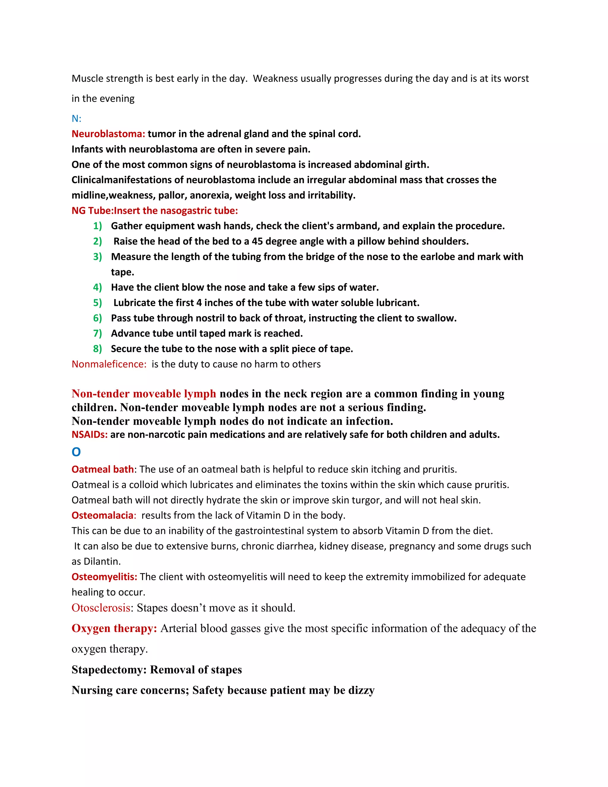 Muscle strength is best early in the day. Weakness usually progresses during the day and is at its worst
in the evening
N:
Neuroblastoma: tumor in the adrenal gland and the spinal cord.
Infants with neuroblastoma are often in severe pain.
One of the most common signs of neuroblastoma is increased abdominal girth.
Clinicalmanifestations of neuroblastoma include an irregular abdominal mass that crosses the
midline,weakness, pallor, anorexia, weight loss and irritability.
NG Tube:Insert the nasogastric tube:
     1) Gather equipment wash hands, check the client's armband, and explain the procedure.
     2) Raise the head of the bed to a 45 degree angle with a pillow behind shoulders.
     3) Measure the length of the tubing from the bridge of the nose to the earlobe and mark with
         tape.
     4) Have the client blow the nose and take a few sips of water.
     5) Lubricate the first 4 inches of the tube with water soluble lubricant.
     6) Pass tube through nostril to back of throat, instructing the client to swallow.
     7) Advance tube until taped mark is reached.
     8) Secure the tube to the nose with a split piece of tape.
Nonmaleficence: is the duty to cause no harm to others

Non-tender moveable lymph nodes in the neck region are a common finding in young
children. Non-tender moveable lymph nodes are not a serious finding.
Non-tender moveable lymph nodes do not indicate an infection.
NSAIDs: are non-narcotic pain medications and are relatively safe for both children and adults.
O
Oatmeal bath: The use of an oatmeal bath is helpful to reduce skin itching and pruritis.
Oatmeal is a colloid which lubricates and eliminates the toxins within the skin which cause pruritis.
Oatmeal bath will not directly hydrate the skin or improve skin turgor, and will not heal skin.
Osteomalacia: results from the lack of Vitamin D in the body.
This can be due to an inability of the gastrointestinal system to absorb Vitamin D from the diet.
It can also be due to extensive burns, chronic diarrhea, kidney disease, pregnancy and some drugs such
as Dilantin.
Osteomyelitis: The client with osteomyelitis will need to keep the extremity immobilized for adequate
healing to occur.
Otosclerosis: Stapes doesn’t move as it should.
Oxygen therapy: Arterial blood gasses give the most specific information of the adequacy of the
oxygen therapy.
Stapedectomy: Removal of stapes
Nursing care concerns; Safety because patient may be dizzy
 