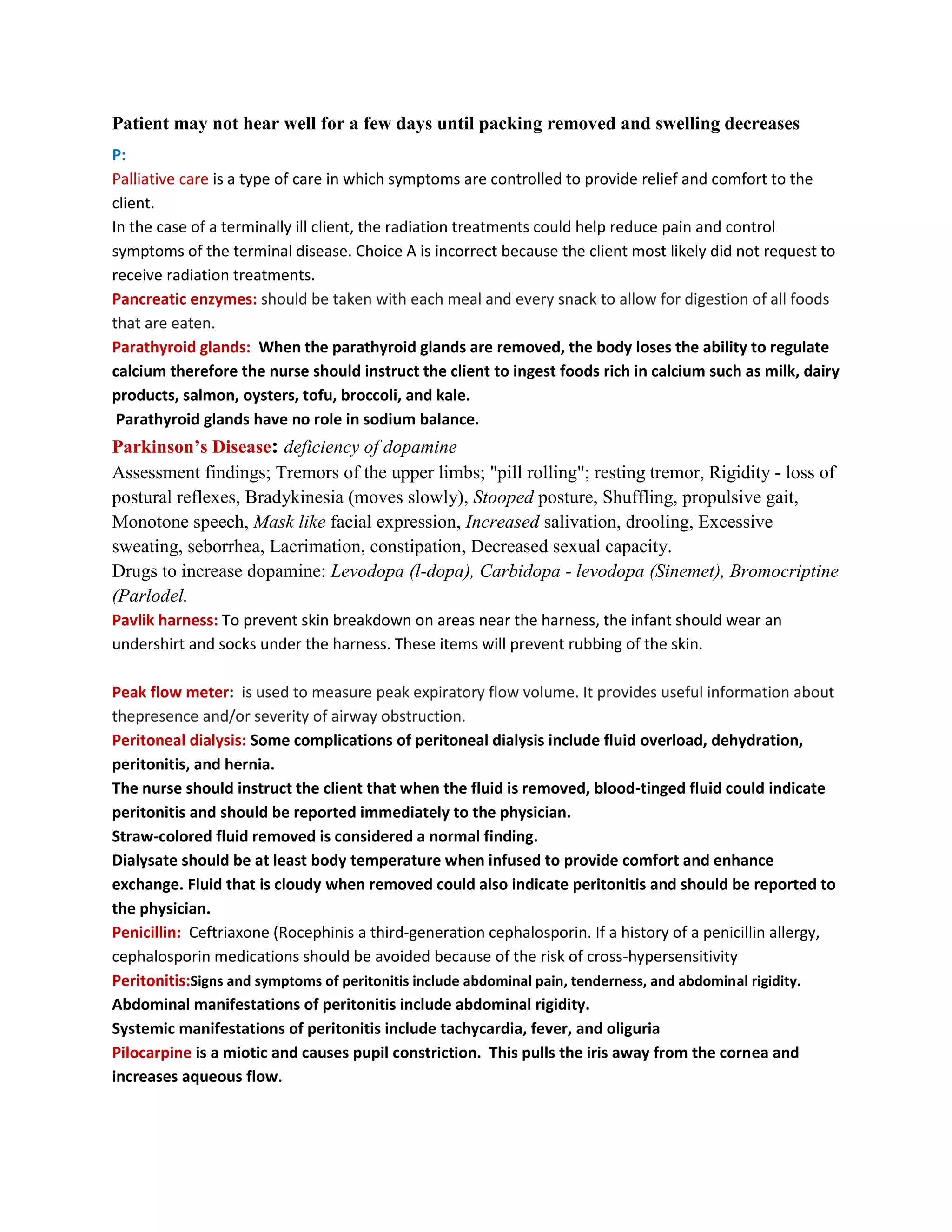 Patient may not hear well for a few days until packing removed and swelling decreases
P:
Palliative care is a type of care in which symptoms are controlled to provide relief and comfort to the
client.
In the case of a terminally ill client, the radiation treatments could help reduce pain and control
symptoms of the terminal disease. Choice A is incorrect because the client most likely did not request to
receive radiation treatments.
Pancreatic enzymes: should be taken with each meal and every snack to allow for digestion of all foods
that are eaten.
Parathyroid glands: When the parathyroid glands are removed, the body loses the ability to regulate
calcium therefore the nurse should instruct the client to ingest foods rich in calcium such as milk, dairy
products, salmon, oysters, tofu, broccoli, and kale.
 Parathyroid glands have no role in sodium balance.
Parkinson’s Disease: deficiency of dopamine
Assessment findings; Tremors of the upper limbs; "pill rolling"; resting tremor, Rigidity - loss of
postural reflexes, Bradykinesia (moves slowly), Stooped posture, Shuffling, propulsive gait,
Monotone speech, Mask like facial expression, Increased salivation, drooling, Excessive
sweating, seborrhea, Lacrimation, constipation, Decreased sexual capacity.
Drugs to increase dopamine: Levodopa (l-dopa), Carbidopa - levodopa (Sinemet), Bromocriptine
(Parlodel.
Pavlik harness: To prevent skin breakdown on areas near the harness, the infant should wear an
undershirt and socks under the harness. These items will prevent rubbing of the skin.

Peak flow meter: is used to measure peak expiratory flow volume. It provides useful information about
thepresence and/or severity of airway obstruction.
Peritoneal dialysis: Some complications of peritoneal dialysis include fluid overload, dehydration,
peritonitis, and hernia.
The nurse should instruct the client that when the fluid is removed, blood-tinged fluid could indicate
peritonitis and should be reported immediately to the physician.
Straw-colored fluid removed is considered a normal finding.
Dialysate should be at least body temperature when infused to provide comfort and enhance
exchange. Fluid that is cloudy when removed could also indicate peritonitis and should be reported to
the physician.
Penicillin: Ceftriaxone (Rocephinis a third-generation cephalosporin. If a history of a penicillin allergy,
cephalosporin medications should be avoided because of the risk of cross-hypersensitivity
Peritonitis:Signs and symptoms of peritonitis include abdominal pain, tenderness, and abdominal rigidity.
Abdominal manifestations of peritonitis include abdominal rigidity.
Systemic manifestations of peritonitis include tachycardia, fever, and oliguria
Pilocarpine is a miotic and causes pupil constriction. This pulls the iris away from the cornea and
increases aqueous flow.
 