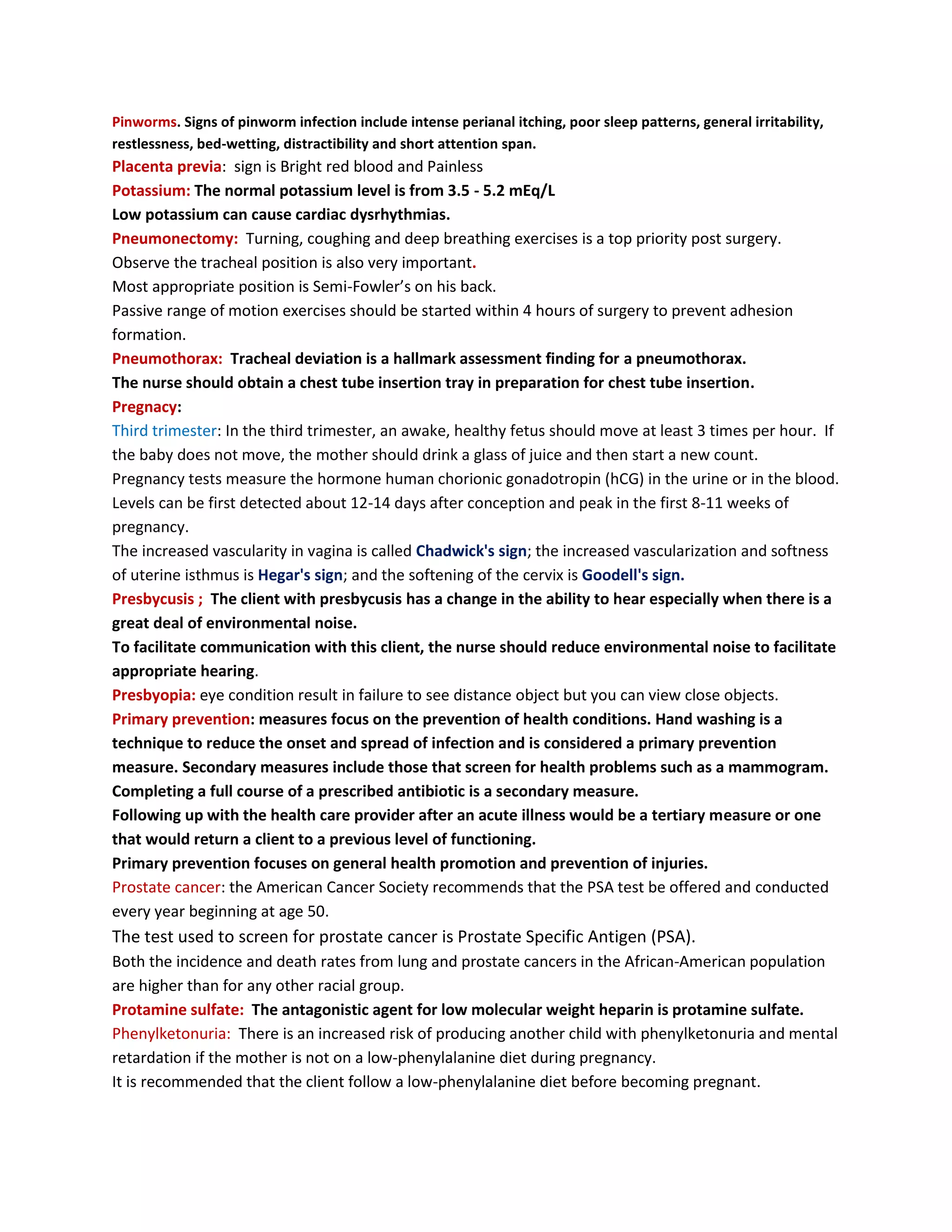 Pinworms. Signs of pinworm infection include intense perianal itching, poor sleep patterns, general irritability,
restlessness, bed-wetting, distractibility and short attention span.
Placenta previa: sign is Bright red blood and Painless
Potassium: The normal potassium level is from 3.5 - 5.2 mEq/L
Low potassium can cause cardiac dysrhythmias.
Pneumonectomy: Turning, coughing and deep breathing exercises is a top priority post surgery.
Observe the tracheal position is also very important.
Most appropriate position is Semi-Fowler’s on his back.
Passive range of motion exercises should be started within 4 hours of surgery to prevent adhesion
formation.
Pneumothorax: Tracheal deviation is a hallmark assessment finding for a pneumothorax.
The nurse should obtain a chest tube insertion tray in preparation for chest tube insertion.
Pregnacy:
Third trimester: In the third trimester, an awake, healthy fetus should move at least 3 times per hour. If
the baby does not move, the mother should drink a glass of juice and then start a new count.
Pregnancy tests measure the hormone human chorionic gonadotropin (hCG) in the urine or in the blood.
Levels can be first detected about 12-14 days after conception and peak in the first 8-11 weeks of
pregnancy.
The increased vascularity in vagina is called Chadwick's sign; the increased vascularization and softness
of uterine isthmus is Hegar's sign; and the softening of the cervix is Goodell's sign.
Presbycusis ; The client with presbycusis has a change in the ability to hear especially when there is a
great deal of environmental noise.
To facilitate communication with this client, the nurse should reduce environmental noise to facilitate
appropriate hearing.
Presbyopia: eye condition result in failure to see distance object but you can view close objects.
Primary prevention: measures focus on the prevention of health conditions. Hand washing is a
technique to reduce the onset and spread of infection and is considered a primary prevention
measure. Secondary measures include those that screen for health problems such as a mammogram.
Completing a full course of a prescribed antibiotic is a secondary measure.
Following up with the health care provider after an acute illness would be a tertiary measure or one
that would return a client to a previous level of functioning.
Primary prevention focuses on general health promotion and prevention of injuries.
Prostate cancer: the American Cancer Society recommends that the PSA test be offered and conducted
every year beginning at age 50.
The test used to screen for prostate cancer is Prostate Specific Antigen (PSA).
Both the incidence and death rates from lung and prostate cancers in the African-American population
are higher than for any other racial group.
Protamine sulfate: The antagonistic agent for low molecular weight heparin is protamine sulfate.
Phenylketonuria: There is an increased risk of producing another child with phenylketonuria and mental
retardation if the mother is not on a low-phenylalanine diet during pregnancy.
It is recommended that the client follow a low-phenylalanine diet before becoming pregnant.
 
