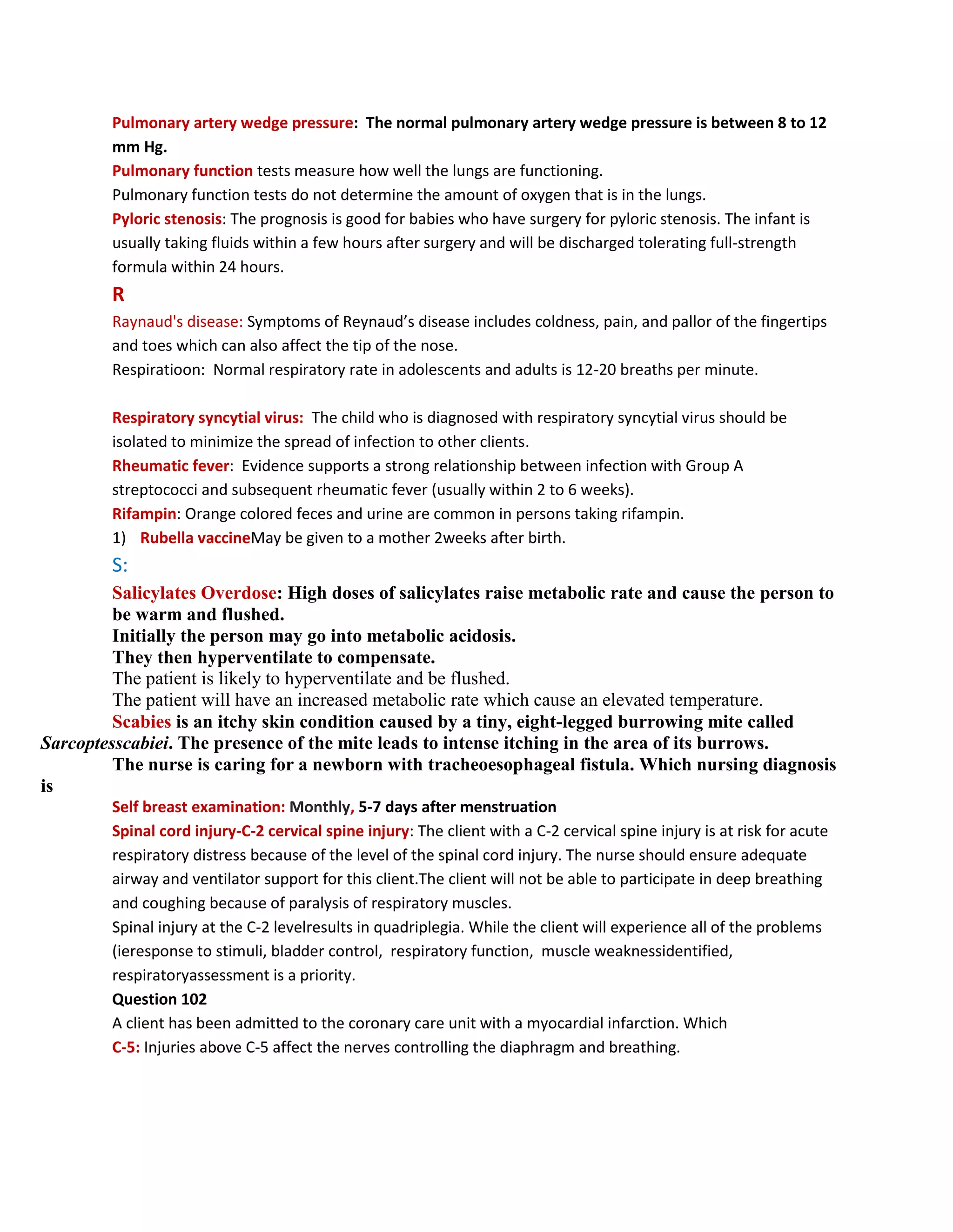 Pulmonary artery wedge pressure: The normal pulmonary artery wedge pressure is between 8 to 12
         mm Hg.
         Pulmonary function tests measure how well the lungs are functioning.
         Pulmonary function tests do not determine the amount of oxygen that is in the lungs.
         Pyloric stenosis: The prognosis is good for babies who have surgery for pyloric stenosis. The infant is
         usually taking fluids within a few hours after surgery and will be discharged tolerating full-strength
         formula within 24 hours.
         R
         Raynaud's disease: Symptoms of Reynaud’s disease includes coldness, pain, and pallor of the fingertips
         and toes which can also affect the tip of the nose.
         Respiratioon: Normal respiratory rate in adolescents and adults is 12-20 breaths per minute.

         Respiratory syncytial virus: The child who is diagnosed with respiratory syncytial virus should be
         isolated to minimize the spread of infection to other clients.
         Rheumatic fever: Evidence supports a strong relationship between infection with Group A
         streptococci and subsequent rheumatic fever (usually within 2 to 6 weeks).
         Rifampin: Orange colored feces and urine are common in persons taking rifampin.
         1) Rubella vaccineMay be given to a mother 2weeks after birth.
         S:
         Salicylates Overdose: High doses of salicylates raise metabolic rate and cause the person to
         be warm and flushed.
         Initially the person may go into metabolic acidosis.
         They then hyperventilate to compensate.
         The patient is likely to hyperventilate and be flushed.
         The patient will have an increased metabolic rate which cause an elevated temperature.
         Scabies is an itchy skin condition caused by a tiny, eight-legged burrowing mite called
Sarcoptesscabiei. The presence of the mite leads to intense itching in the area of its burrows.
         The nurse is caring for a newborn with tracheoesophageal fistula. Which nursing diagnosis
is
         Self breast examination: Monthly, 5-7 days after menstruation
         Spinal cord injury-C-2 cervical spine injury: The client with a C-2 cervical spine injury is at risk for acute
         respiratory distress because of the level of the spinal cord injury. The nurse should ensure adequate
         airway and ventilator support for this client.The client will not be able to participate in deep breathing
         and coughing because of paralysis of respiratory muscles.
         Spinal injury at the C-2 levelresults in quadriplegia. While the client will experience all of the problems
         (ieresponse to stimuli, bladder control, respiratory function, muscle weaknessidentified,
         respiratoryassessment is a priority.
         Question 102
         A client has been admitted to the coronary care unit with a myocardial infarction. Which
         C-5: Injuries above C-5 affect the nerves controlling the diaphragm and breathing.
 