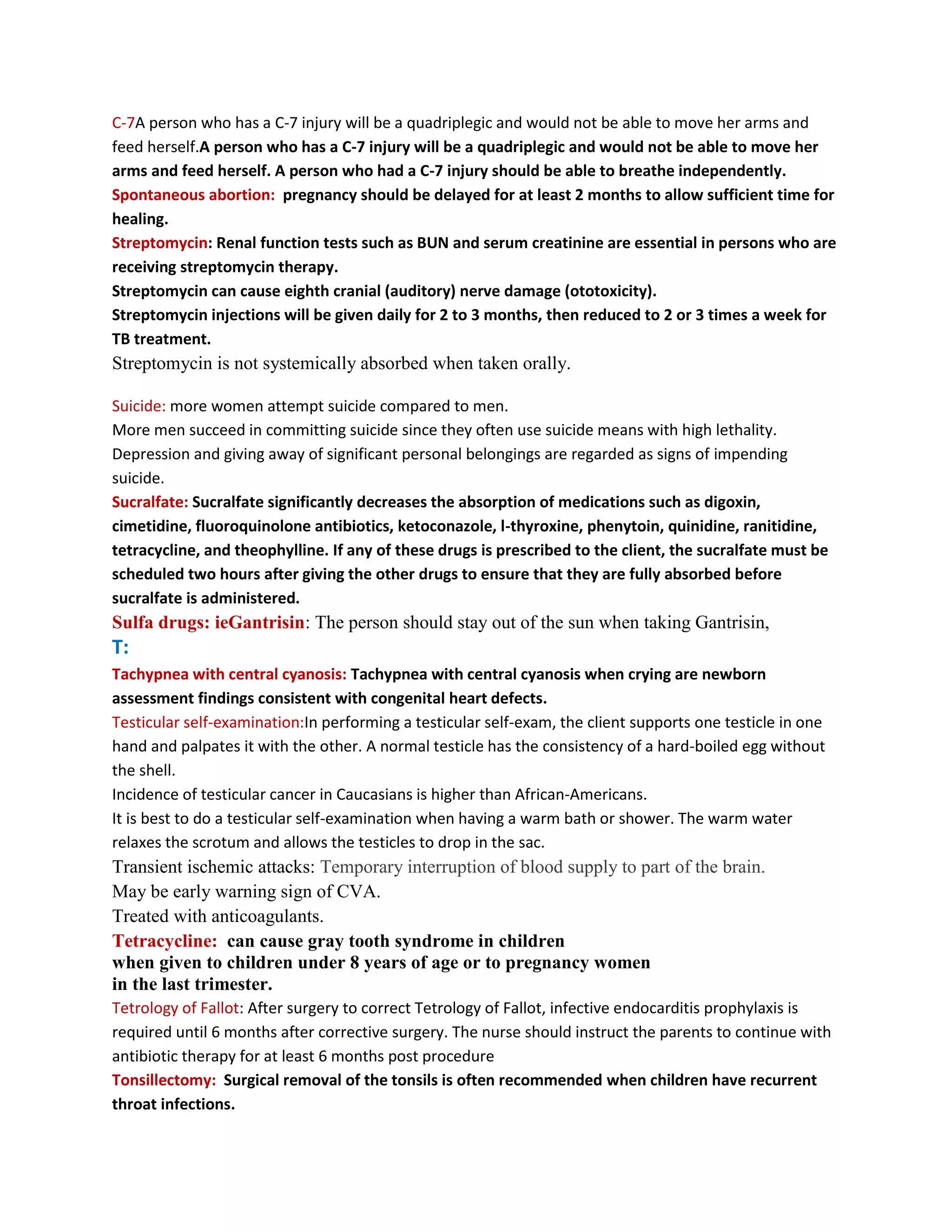 C-7A person who has a C-7 injury will be a quadriplegic and would not be able to move her arms and
feed herself.A person who has a C-7 injury will be a quadriplegic and would not be able to move her
arms and feed herself. A person who had a C-7 injury should be able to breathe independently.
Spontaneous abortion: pregnancy should be delayed for at least 2 months to allow sufficient time for
healing.
Streptomycin: Renal function tests such as BUN and serum creatinine are essential in persons who are
receiving streptomycin therapy.
Streptomycin can cause eighth cranial (auditory) nerve damage (ototoxicity).
Streptomycin injections will be given daily for 2 to 3 months, then reduced to 2 or 3 times a week for
TB treatment.
Streptomycin is not systemically absorbed when taken orally.

Suicide: more women attempt suicide compared to men.
More men succeed in committing suicide since they often use suicide means with high lethality.
Depression and giving away of significant personal belongings are regarded as signs of impending
suicide.
Sucralfate: Sucralfate significantly decreases the absorption of medications such as digoxin,
cimetidine, fluoroquinolone antibiotics, ketoconazole, l-thyroxine, phenytoin, quinidine, ranitidine,
tetracycline, and theophylline. If any of these drugs is prescribed to the client, the sucralfate must be
scheduled two hours after giving the other drugs to ensure that they are fully absorbed before
sucralfate is administered.
Sulfa drugs: ieGantrisin: The person should stay out of the sun when taking Gantrisin,
T:
Tachypnea with central cyanosis: Tachypnea with central cyanosis when crying are newborn
assessment findings consistent with congenital heart defects.
Testicular self-examination:In performing a testicular self-exam, the client supports one testicle in one
hand and palpates it with the other. A normal testicle has the consistency of a hard-boiled egg without
the shell.
Incidence of testicular cancer in Caucasians is higher than African-Americans.
It is best to do a testicular self-examination when having a warm bath or shower. The warm water
relaxes the scrotum and allows the testicles to drop in the sac.
Transient ischemic attacks: Temporary interruption of blood supply to part of the brain.
May be early warning sign of CVA.
Treated with anticoagulants.
Tetracycline: can cause gray tooth syndrome in children
when given to children under 8 years of age or to pregnancy women
in the last trimester.
Tetrology of Fallot: After surgery to correct Tetrology of Fallot, infective endocarditis prophylaxis is
required until 6 months after corrective surgery. The nurse should instruct the parents to continue with
antibiotic therapy for at least 6 months post procedure
Tonsillectomy: Surgical removal of the tonsils is often recommended when children have recurrent
throat infections.
 