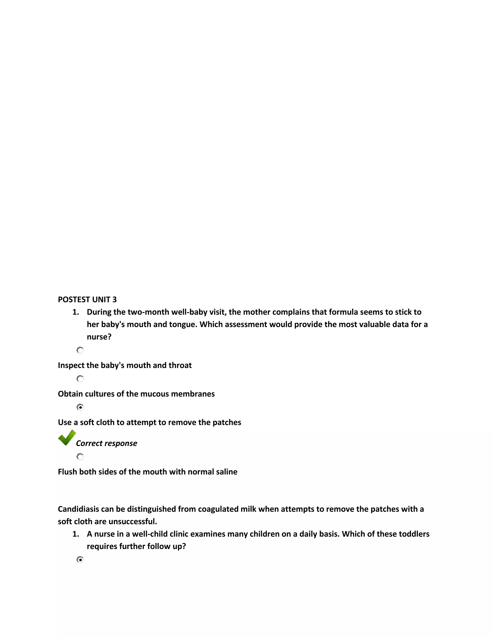 POSTEST UNIT 3
   1. During the two-month well-baby visit, the mother complains that formula seems to stick to
      her baby's mouth and tongue. Which assessment would provide the most valuable data for a
      nurse?


Inspect the baby's mouth and throat


Obtain cultures of the mucous membranes


Use a soft cloth to attempt to remove the patches

    Correct response


Flush both sides of the mouth with normal saline



Candidiasis can be distinguished from coagulated milk when attempts to remove the patches with a
soft cloth are unsuccessful.
    1. A nurse in a well-child clinic examines many children on a daily basis. Which of these toddlers
         requires further follow up?
 