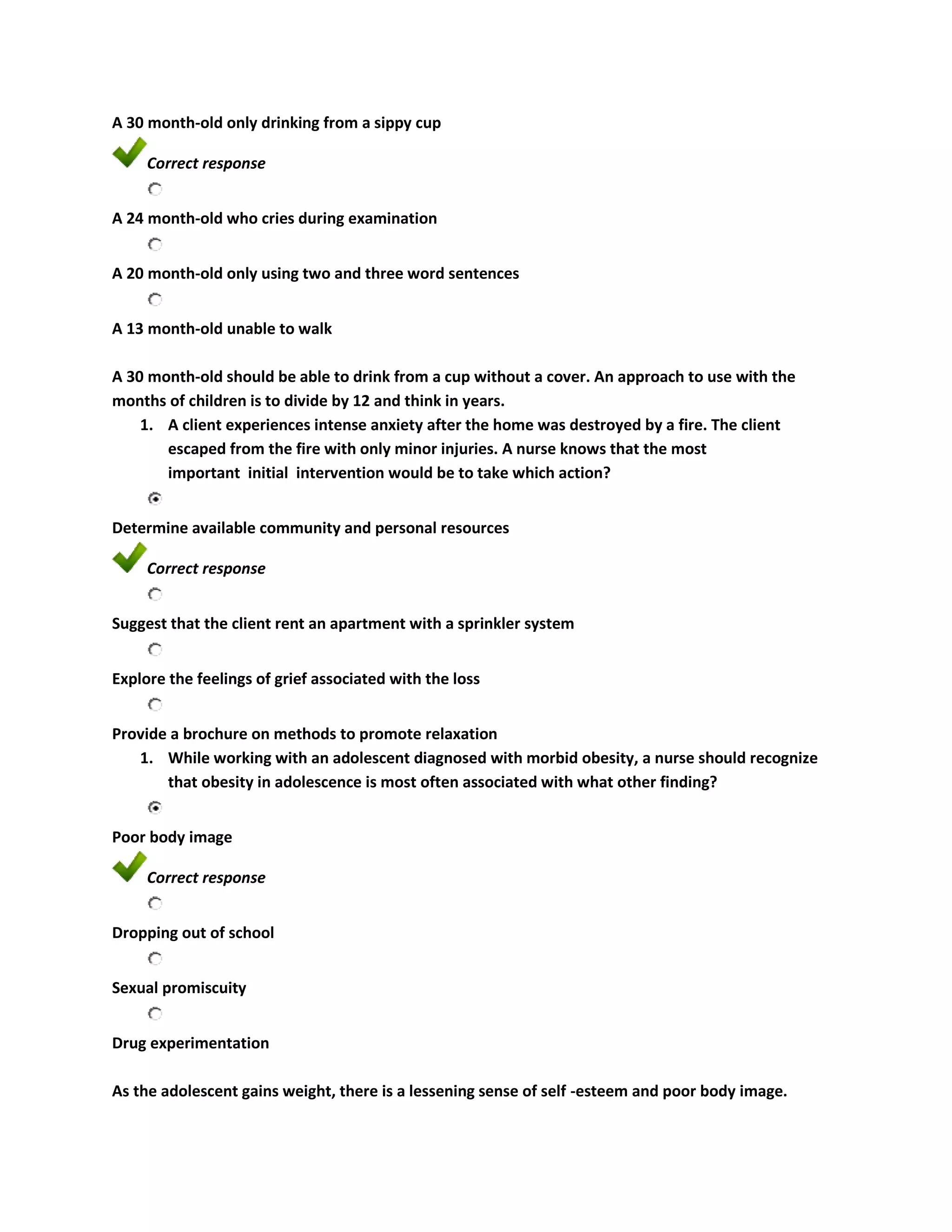 A 30 month-old only drinking from a sippy cup

     Correct response


A 24 month-old who cries during examination


A 20 month-old only using two and three word sentences


A 13 month-old unable to walk

A 30 month-old should be able to drink from a cup without a cover. An approach to use with the
months of children is to divide by 12 and think in years.
    1. A client experiences intense anxiety after the home was destroyed by a fire. The client
       escaped from the fire with only minor injuries. A nurse knows that the most
       important initial intervention would be to take which action?


Determine available community and personal resources

     Correct response


Suggest that the client rent an apartment with a sprinkler system


Explore the feelings of grief associated with the loss


Provide a brochure on methods to promote relaxation
   1. While working with an adolescent diagnosed with morbid obesity, a nurse should recognize
       that obesity in adolescence is most often associated with what other finding?


Poor body image

     Correct response


Dropping out of school


Sexual promiscuity


Drug experimentation

As the adolescent gains weight, there is a lessening sense of self -esteem and poor body image.
 