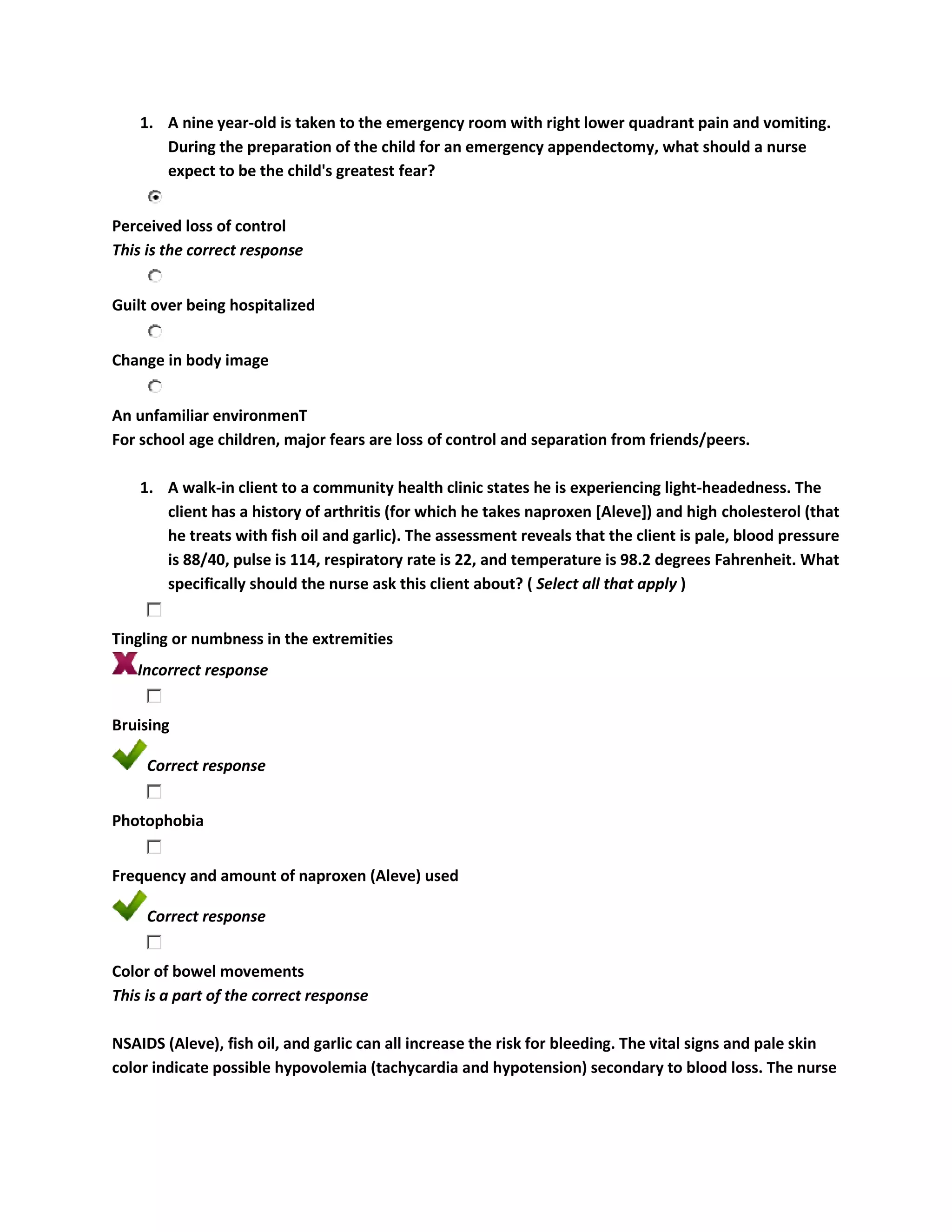 1. A nine year-old is taken to the emergency room with right lower quadrant pain and vomiting.
       During the preparation of the child for an emergency appendectomy, what should a nurse
       expect to be the child's greatest fear?


Perceived loss of control
This is the correct response


Guilt over being hospitalized


Change in body image


An unfamiliar environmenT
For school age children, major fears are loss of control and separation from friends/peers.

    1. A walk-in client to a community health clinic states he is experiencing light-headedness. The
       client has a history of arthritis (for which he takes naproxen [Aleve]) and high cholesterol (that
       he treats with fish oil and garlic). The assessment reveals that the client is pale, blood pressure
       is 88/40, pulse is 114, respiratory rate is 22, and temperature is 98.2 degrees Fahrenheit. What
       specifically should the nurse ask this client about? ( Select all that apply )


Tingling or numbness in the extremities
   Incorrect response


Bruising

     Correct response


Photophobia


Frequency and amount of naproxen (Aleve) used

     Correct response


Color of bowel movements
This is a part of the correct response

NSAIDS (Aleve), fish oil, and garlic can all increase the risk for bleeding. The vital signs and pale skin
color indicate possible hypovolemia (tachycardia and hypotension) secondary to blood loss. The nurse
 