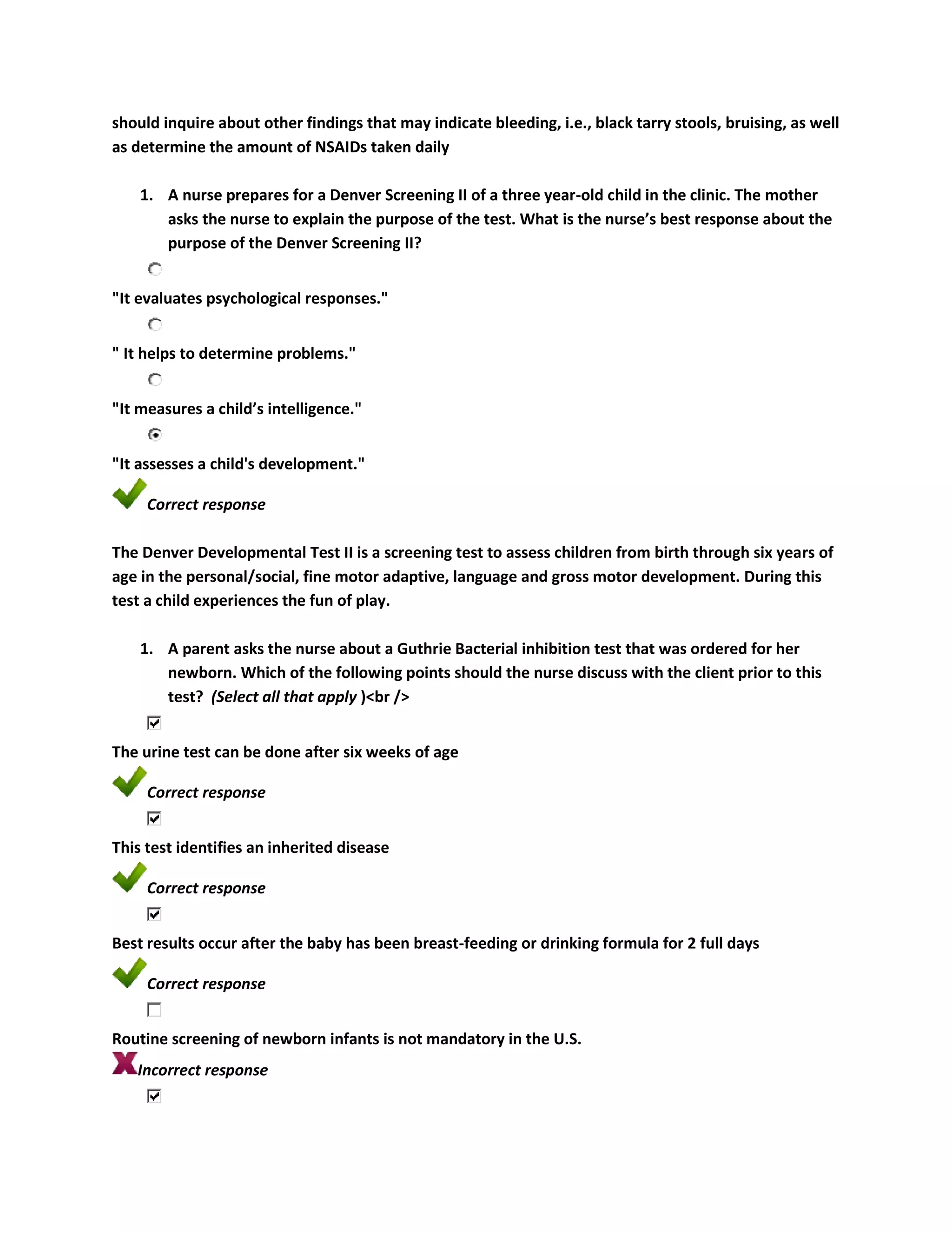 should inquire about other findings that may indicate bleeding, i.e., black tarry stools, bruising, as well
as determine the amount of NSAIDs taken daily

    1. A nurse prepares for a Denver Screening II of a three year-old child in the clinic. The mother
       asks the nurse to explain the purpose of the test. What is the nurse’s best response about the
       purpose of the Denver Screening II?


"It evaluates psychological responses."


" It helps to determine problems."


"It measures a child’s intelligence."


"It assesses a child's development."

     Correct response

The Denver Developmental Test II is a screening test to assess children from birth through six years of
age in the personal/social, fine motor adaptive, language and gross motor development. During this
test a child experiences the fun of play.

    1. A parent asks the nurse about a Guthrie Bacterial inhibition test that was ordered for her
       newborn. Which of the following points should the nurse discuss with the client prior to this
       test? (Select all that apply )<br />


The urine test can be done after six weeks of age

     Correct response


This test identifies an inherited disease

     Correct response


Best results occur after the baby has been breast-feeding or drinking formula for 2 full days

     Correct response


Routine screening of newborn infants is not mandatory in the U.S.
   Incorrect response
 