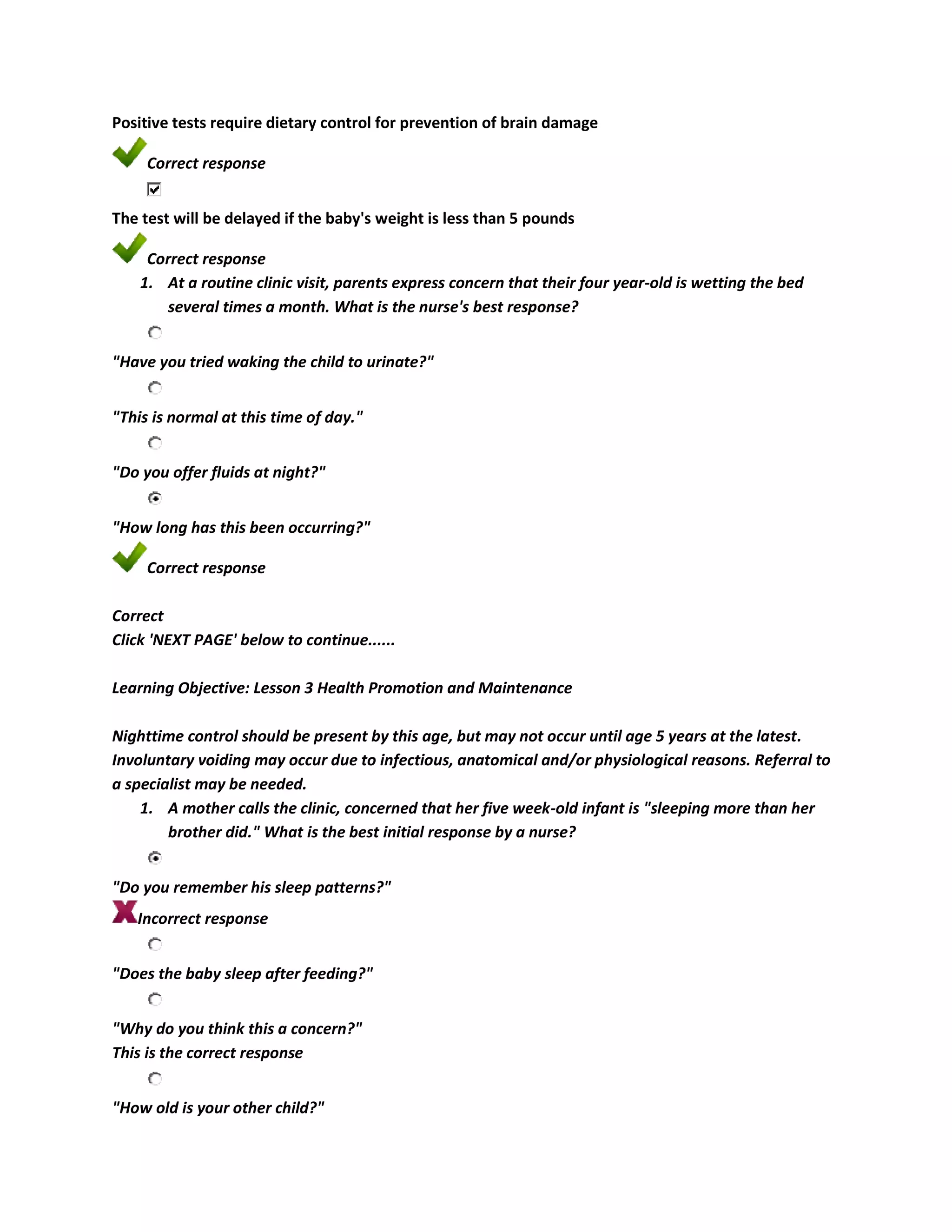 Positive tests require dietary control for prevention of brain damage

     Correct response


The test will be delayed if the baby's weight is less than 5 pounds

     Correct response
    1. At a routine clinic visit, parents express concern that their four year-old is wetting the bed
        several times a month. What is the nurse's best response?


"Have you tried waking the child to urinate?"


"This is normal at this time of day."


"Do you offer fluids at night?"


"How long has this been occurring?"

     Correct response

Correct
Click 'NEXT PAGE' below to continue......

Learning Objective: Lesson 3 Health Promotion and Maintenance

Nighttime control should be present by this age, but may not occur until age 5 years at the latest.
Involuntary voiding may occur due to infectious, anatomical and/or physiological reasons. Referral to
a specialist may be needed.
    1. A mother calls the clinic, concerned that her five week-old infant is "sleeping more than her
        brother did." What is the best initial response by a nurse?


"Do you remember his sleep patterns?"
   Incorrect response


"Does the baby sleep after feeding?"


"Why do you think this a concern?"
This is the correct response


"How old is your other child?"
 