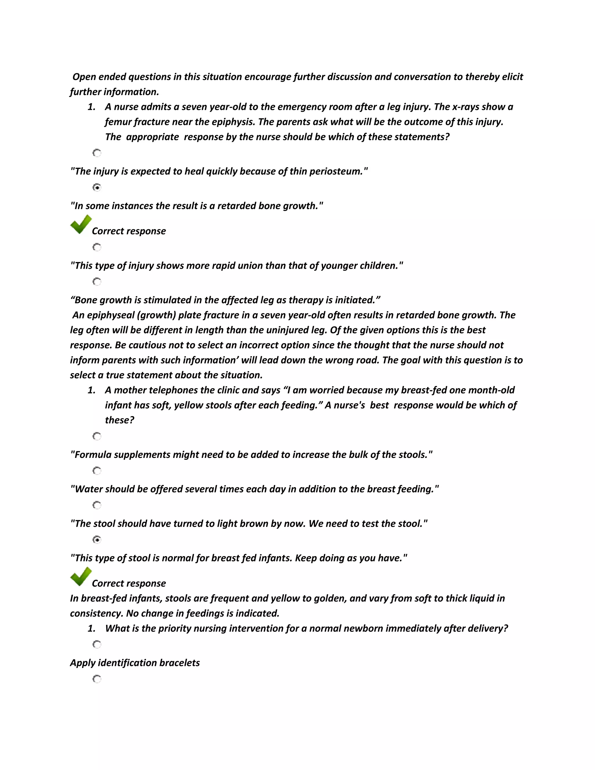 Open ended questions in this situation encourage further discussion and conversation to thereby elicit
further information.
    1. A nurse admits a seven year-old to the emergency room after a leg injury. The x-rays show a
         femur fracture near the epiphysis. The parents ask what will be the outcome of this injury.
         The appropriate response by the nurse should be which of these statements?


"The injury is expected to heal quickly because of thin periosteum."


"In some instances the result is a retarded bone growth."

     Correct response


"This type of injury shows more rapid union than that of younger children."


“Bone growth is stimulated in the affected leg as therapy is initiated.”
 An epiphyseal (growth) plate fracture in a seven year-old often results in retarded bone growth. The
leg often will be different in length than the uninjured leg. Of the given options this is the best
response. Be cautious not to select an incorrect option since the thought that the nurse should not
inform parents with such information’ will lead down the wrong road. The goal with this question is to
select a true statement about the situation.
    1. A mother telephones the clinic and says “I am worried because my breast-fed one month-old
         infant has soft, yellow stools after each feeding.” A nurse's best response would be which of
         these?


"Formula supplements might need to be added to increase the bulk of the stools."


"Water should be offered several times each day in addition to the breast feeding."


"The stool should have turned to light brown by now. We need to test the stool."


"This type of stool is normal for breast fed infants. Keep doing as you have."

     Correct response
In breast-fed infants, stools are frequent and yellow to golden, and vary from soft to thick liquid in
consistency. No change in feedings is indicated.
    1. What is the priority nursing intervention for a normal newborn immediately after delivery?


Apply identification bracelets
 