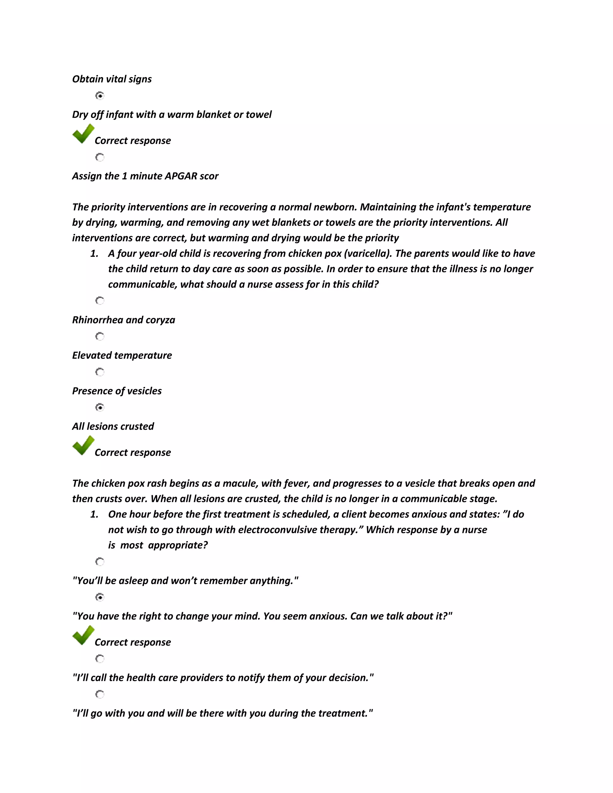 Obtain vital signs


Dry off infant with a warm blanket or towel

     Correct response


Assign the 1 minute APGAR scor

The priority interventions are in recovering a normal newborn. Maintaining the infant's temperature
by drying, warming, and removing any wet blankets or towels are the priority interventions. All
interventions are correct, but warming and drying would be the priority
    1. A four year-old child is recovering from chicken pox (varicella). The parents would like to have
        the child return to day care as soon as possible. In order to ensure that the illness is no longer
        communicable, what should a nurse assess for in this child?


Rhinorrhea and coryza


Elevated temperature


Presence of vesicles


All lesions crusted

     Correct response

The chicken pox rash begins as a macule, with fever, and progresses to a vesicle that breaks open and
then crusts over. When all lesions are crusted, the child is no longer in a communicable stage.
    1. One hour before the first treatment is scheduled, a client becomes anxious and states: ”I do
        not wish to go through with electroconvulsive therapy.” Which response by a nurse
        is most appropriate?


"You’ll be asleep and won’t remember anything."


"You have the right to change your mind. You seem anxious. Can we talk about it?"

     Correct response


"I’ll call the health care providers to notify them of your decision."


"I’ll go with you and will be there with you during the treatment."
 