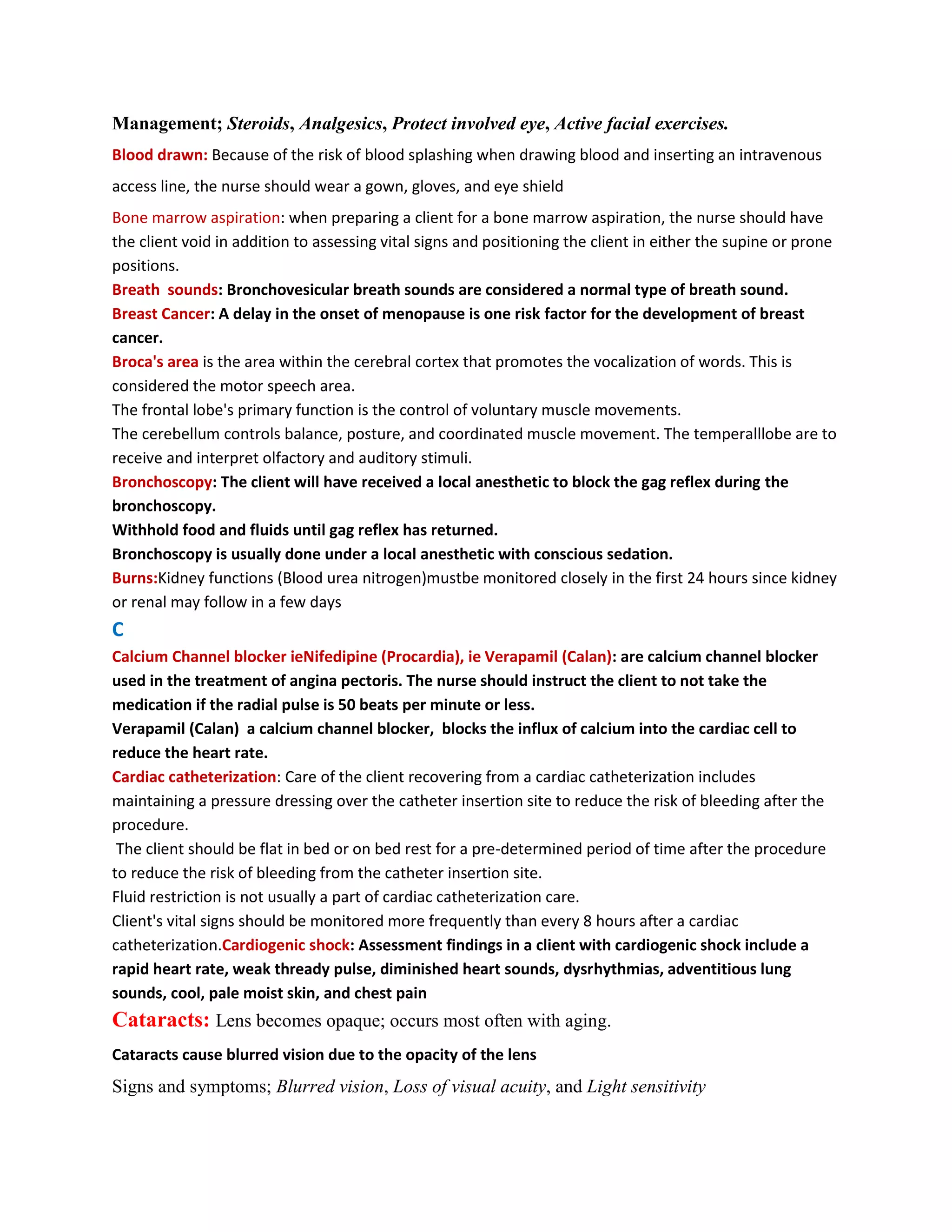 Management; Steroids, Analgesics, Protect involved eye, Active facial exercises.
Blood drawn: Because of the risk of blood splashing when drawing blood and inserting an intravenous
access line, the nurse should wear a gown, gloves, and eye shield
Bone marrow aspiration: when preparing a client for a bone marrow aspiration, the nurse should have
the client void in addition to assessing vital signs and positioning the client in either the supine or prone
positions.
Breath sounds: Bronchovesicular breath sounds are considered a normal type of breath sound.
Breast Cancer: A delay in the onset of menopause is one risk factor for the development of breast
cancer.
Broca's area is the area within the cerebral cortex that promotes the vocalization of words. This is
considered the motor speech area.
The frontal lobe's primary function is the control of voluntary muscle movements.
The cerebellum controls balance, posture, and coordinated muscle movement. The temperalllobe are to
receive and interpret olfactory and auditory stimuli.
Bronchoscopy: The client will have received a local anesthetic to block the gag reflex during the
bronchoscopy.
Withhold food and fluids until gag reflex has returned.
Bronchoscopy is usually done under a local anesthetic with conscious sedation.
Burns:Kidney functions (Blood urea nitrogen)mustbe monitored closely in the first 24 hours since kidney
or renal may follow in a few days
C
Calcium Channel blocker ieNifedipine (Procardia), ie Verapamil (Calan): are calcium channel blocker
used in the treatment of angina pectoris. The nurse should instruct the client to not take the
medication if the radial pulse is 50 beats per minute or less.
Verapamil (Calan) a calcium channel blocker, blocks the influx of calcium into the cardiac cell to
reduce the heart rate.
Cardiac catheterization: Care of the client recovering from a cardiac catheterization includes
maintaining a pressure dressing over the catheter insertion site to reduce the risk of bleeding after the
procedure.
 The client should be flat in bed or on bed rest for a pre-determined period of time after the procedure
to reduce the risk of bleeding from the catheter insertion site.
Fluid restriction is not usually a part of cardiac catheterization care.
Client's vital signs should be monitored more frequently than every 8 hours after a cardiac
catheterization.Cardiogenic shock: Assessment findings in a client with cardiogenic shock include a
rapid heart rate, weak thready pulse, diminished heart sounds, dysrhythmias, adventitious lung
sounds, cool, pale moist skin, and chest pain
Cataracts: Lens becomes opaque; occurs most often with aging.
Cataracts cause blurred vision due to the opacity of the lens
Signs and symptoms; Blurred vision, Loss of visual acuity, and Light sensitivity
 