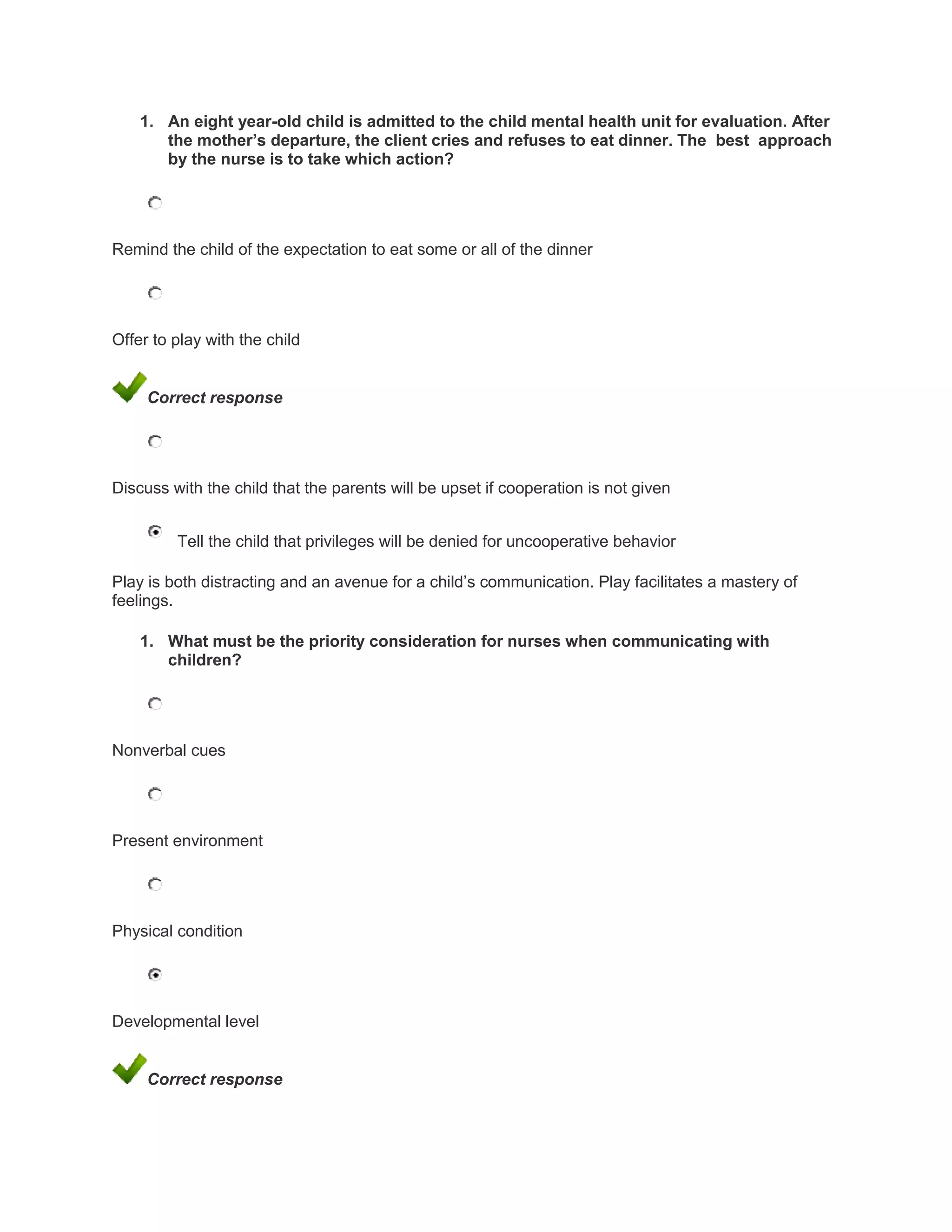 1. An eight year-old child is admitted to the child mental health unit for evaluation. After
       the mother’s departure, the client cries and refuses to eat dinner. The best approach
       by the nurse is to take which action?




Remind the child of the expectation to eat some or all of the dinner




Offer to play with the child


     Correct response




Discuss with the child that the parents will be upset if cooperation is not given


         Tell the child that privileges will be denied for uncooperative behavior

Play is both distracting and an avenue for a child’s communication. Play facilitates a mastery of
feelings.

    1. What must be the priority consideration for nurses when communicating with
       children?




Nonverbal cues




Present environment




Physical condition




Developmental level


     Correct response
 