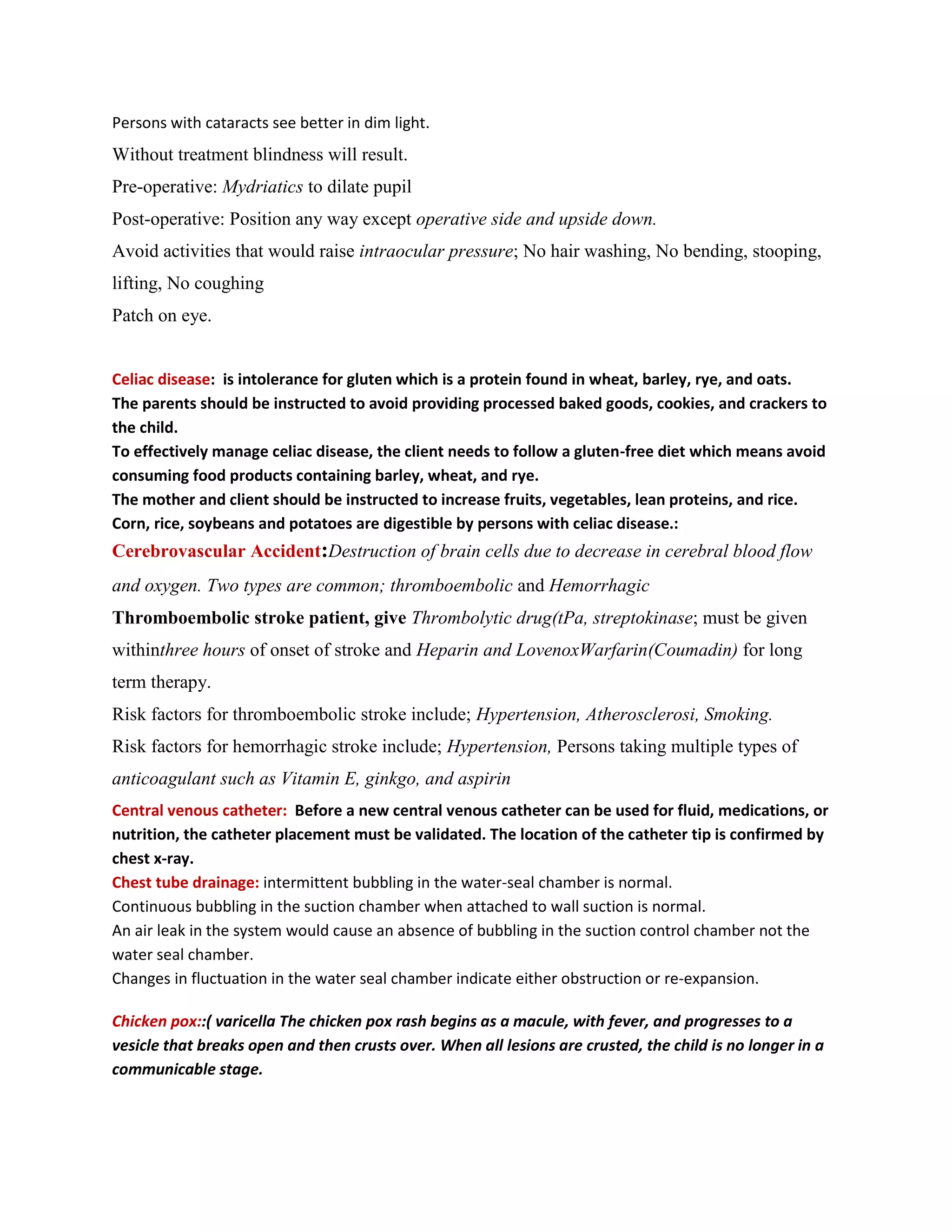 Persons with cataracts see better in dim light.
Without treatment blindness will result.
Pre-operative: Mydriatics to dilate pupil
Post-operative: Position any way except operative side and upside down.
Avoid activities that would raise intraocular pressure; No hair washing, No bending, stooping,
lifting, No coughing
Patch on eye.


Celiac disease: is intolerance for gluten which is a protein found in wheat, barley, rye, and oats.
The parents should be instructed to avoid providing processed baked goods, cookies, and crackers to
the child.
To effectively manage celiac disease, the client needs to follow a gluten-free diet which means avoid
consuming food products containing barley, wheat, and rye.
The mother and client should be instructed to increase fruits, vegetables, lean proteins, and rice.
Corn, rice, soybeans and potatoes are digestible by persons with celiac disease.:
Cerebrovascular Accident:Destruction of brain cells due to decrease in cerebral blood flow
and oxygen. Two types are common; thromboembolic and Hemorrhagic
Thromboembolic stroke patient, give Thrombolytic drug(tPa, streptokinase; must be given
withinthree hours of onset of stroke and Heparin and LovenoxWarfarin(Coumadin) for long
term therapy.
Risk factors for thromboembolic stroke include; Hypertension, Atherosclerosi, Smoking.
Risk factors for hemorrhagic stroke include; Hypertension, Persons taking multiple types of
anticoagulant such as Vitamin E, ginkgo, and aspirin
Central venous catheter: Before a new central venous catheter can be used for fluid, medications, or
nutrition, the catheter placement must be validated. The location of the catheter tip is confirmed by
chest x-ray.
Chest tube drainage: intermittent bubbling in the water-seal chamber is normal.
Continuous bubbling in the suction chamber when attached to wall suction is normal.
An air leak in the system would cause an absence of bubbling in the suction control chamber not the
water seal chamber.
Changes in fluctuation in the water seal chamber indicate either obstruction or re-expansion.

Chicken pox::( varicella The chicken pox rash begins as a macule, with fever, and progresses to a
vesicle that breaks open and then crusts over. When all lesions are crusted, the child is no longer in a
communicable stage.
 