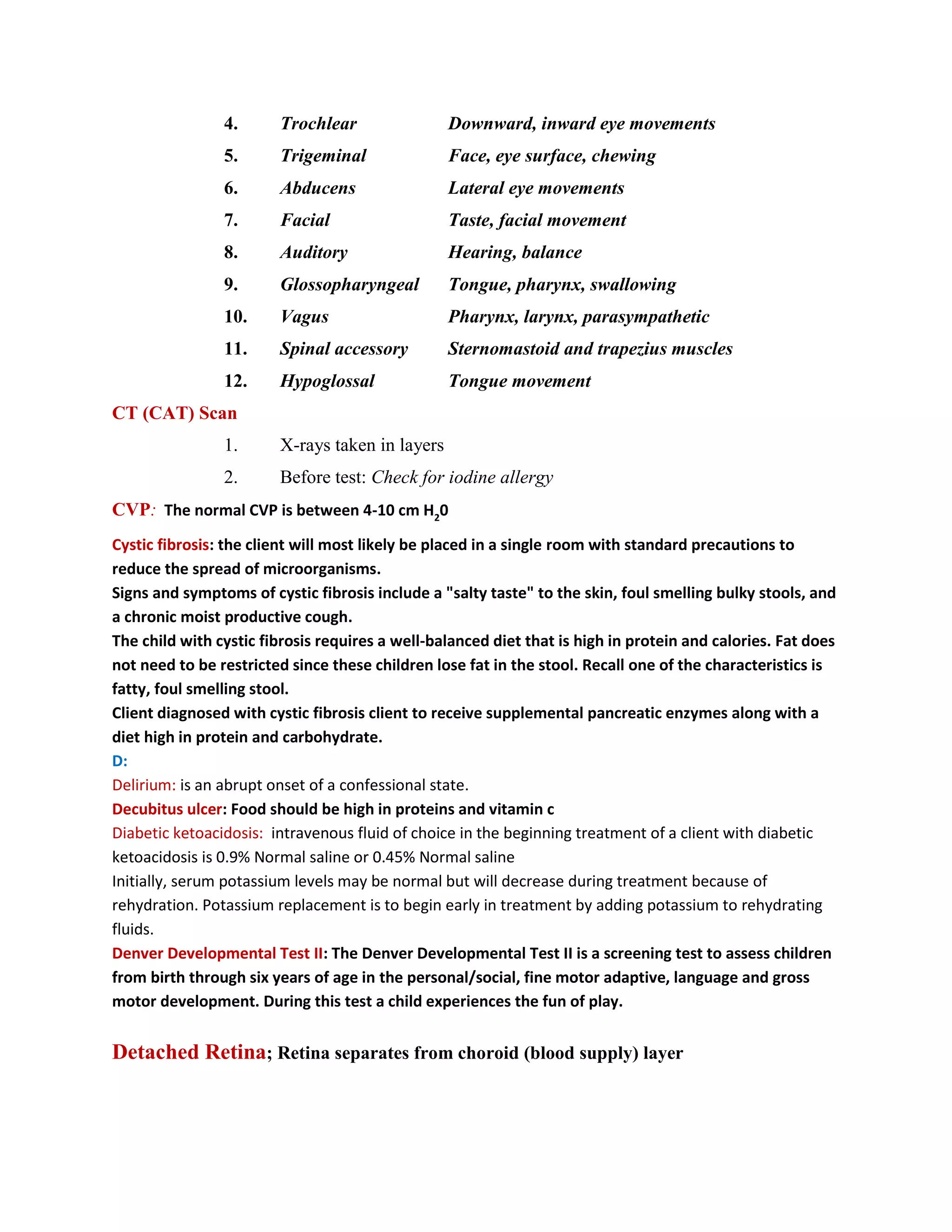 4.      Trochlear                Downward, inward eye movements
                5.      Trigeminal               Face, eye surface, chewing
                6.      Abducens                 Lateral eye movements
                7.      Facial                   Taste, facial movement
                8.      Auditory                 Hearing, balance
                9.      Glossopharyngeal         Tongue, pharynx, swallowing
                10.     Vagus                    Pharynx, larynx, parasympathetic
                11.     Spinal accessory         Sternomastoid and trapezius muscles
                12.     Hypoglossal              Tongue movement
CT (CAT) Scan
                1.      X-rays taken in layers
                2.      Before test: Check for iodine allergy
CVP: The normal CVP is between 4-10 cm H20
Cystic fibrosis: the client will most likely be placed in a single room with standard precautions to
reduce the spread of microorganisms.
Signs and symptoms of cystic fibrosis include a "salty taste" to the skin, foul smelling bulky stools, and
a chronic moist productive cough.
The child with cystic fibrosis requires a well-balanced diet that is high in protein and calories. Fat does
not need to be restricted since these children lose fat in the stool. Recall one of the characteristics is
fatty, foul smelling stool.
Client diagnosed with cystic fibrosis client to receive supplemental pancreatic enzymes along with a
diet high in protein and carbohydrate.
D:
Delirium: is an abrupt onset of a confessional state.
Decubitus ulcer: Food should be high in proteins and vitamin c
Diabetic ketoacidosis: intravenous fluid of choice in the beginning treatment of a client with diabetic
ketoacidosis is 0.9% Normal saline or 0.45% Normal saline
Initially, serum potassium levels may be normal but will decrease during treatment because of
rehydration. Potassium replacement is to begin early in treatment by adding potassium to rehydrating
fluids.
Denver Developmental Test II: The Denver Developmental Test II is a screening test to assess children
from birth through six years of age in the personal/social, fine motor adaptive, language and gross
motor development. During this test a child experiences the fun of play.


Detached Retina; Retina separates from choroid (blood supply) layer
 