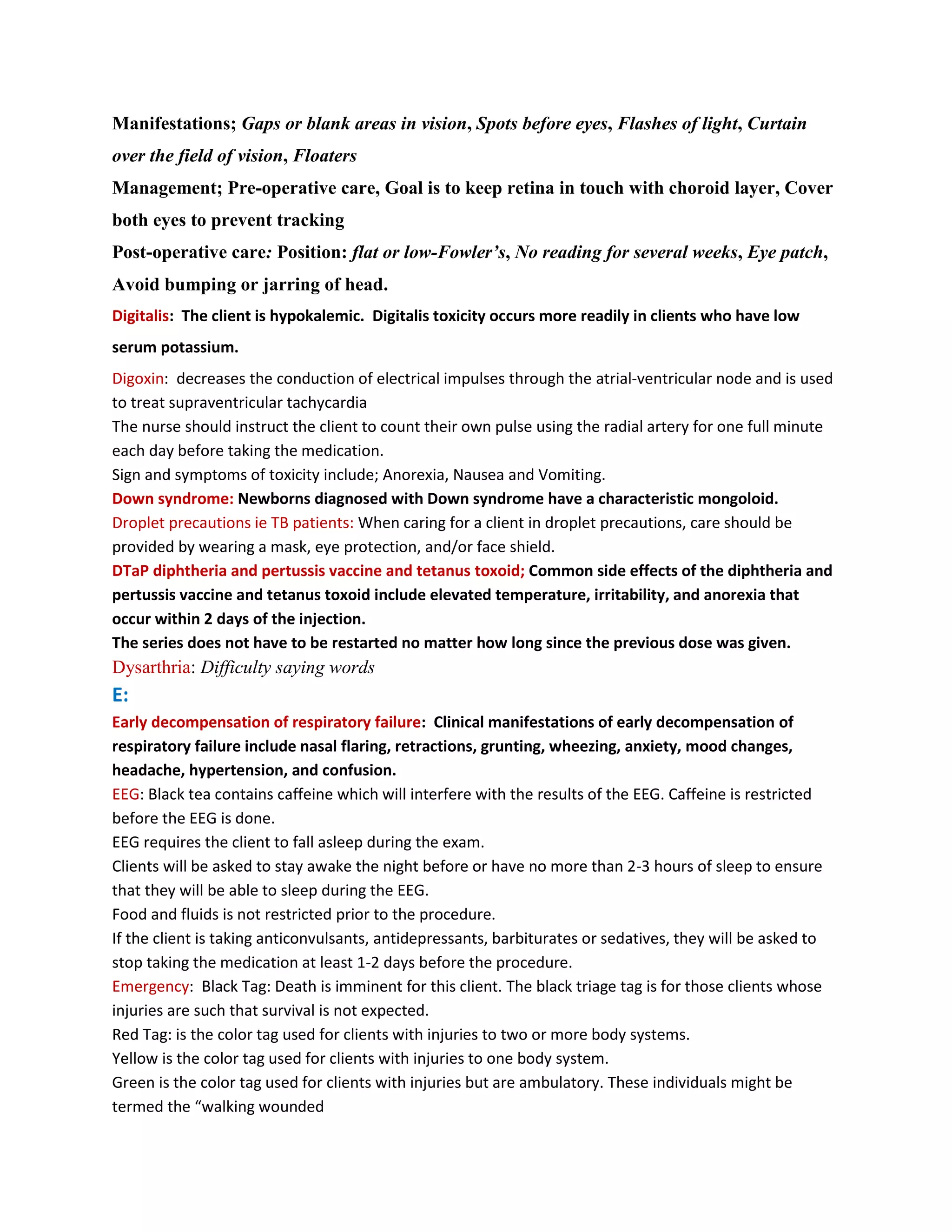 Manifestations; Gaps or blank areas in vision, Spots before eyes, Flashes of light, Curtain
over the field of vision, Floaters
Management; Pre-operative care, Goal is to keep retina in touch with choroid layer, Cover
both eyes to prevent tracking
Post-operative care: Position: flat or low-Fowler’s, No reading for several weeks, Eye patch,
Avoid bumping or jarring of head.
Digitalis: The client is hypokalemic. Digitalis toxicity occurs more readily in clients who have low
serum potassium.
Digoxin: decreases the conduction of electrical impulses through the atrial-ventricular node and is used
to treat supraventricular tachycardia
The nurse should instruct the client to count their own pulse using the radial artery for one full minute
each day before taking the medication.
Sign and symptoms of toxicity include; Anorexia, Nausea and Vomiting.
Down syndrome: Newborns diagnosed with Down syndrome have a characteristic mongoloid.
Droplet precautions ie TB patients: When caring for a client in droplet precautions, care should be
provided by wearing a mask, eye protection, and/or face shield.
DTaP diphtheria and pertussis vaccine and tetanus toxoid; Common side effects of the diphtheria and
pertussis vaccine and tetanus toxoid include elevated temperature, irritability, and anorexia that
occur within 2 days of the injection.
The series does not have to be restarted no matter how long since the previous dose was given.
Dysarthria: Difficulty saying words
E:
Early decompensation of respiratory failure: Clinical manifestations of early decompensation of
respiratory failure include nasal flaring, retractions, grunting, wheezing, anxiety, mood changes,
headache, hypertension, and confusion.
EEG: Black tea contains caffeine which will interfere with the results of the EEG. Caffeine is restricted
before the EEG is done.
EEG requires the client to fall asleep during the exam.
Clients will be asked to stay awake the night before or have no more than 2-3 hours of sleep to ensure
that they will be able to sleep during the EEG.
Food and fluids is not restricted prior to the procedure.
If the client is taking anticonvulsants, antidepressants, barbiturates or sedatives, they will be asked to
stop taking the medication at least 1-2 days before the procedure.
Emergency: Black Tag: Death is imminent for this client. The black triage tag is for those clients whose
injuries are such that survival is not expected.
Red Tag: is the color tag used for clients with injuries to two or more body systems.
Yellow is the color tag used for clients with injuries to one body system.
Green is the color tag used for clients with injuries but are ambulatory. These individuals might be
termed the “walking wounded
 