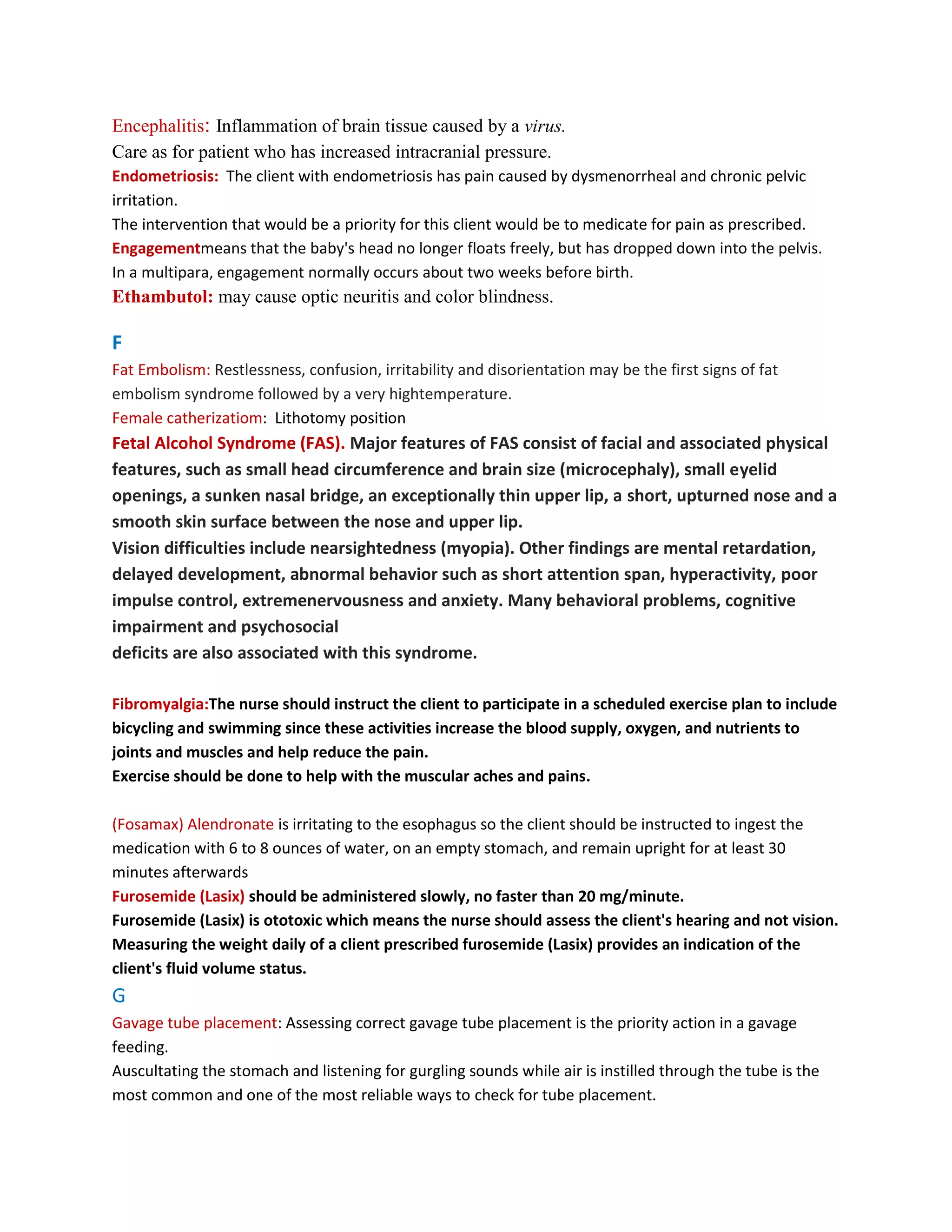 Encephalitis: Inflammation of brain tissue caused by a virus.
Care as for patient who has increased intracranial pressure.
Endometriosis: The client with endometriosis has pain caused by dysmenorrheal and chronic pelvic
irritation.
The intervention that would be a priority for this client would be to medicate for pain as prescribed.
Engagementmeans that the baby's head no longer floats freely, but has dropped down into the pelvis.
In a multipara, engagement normally occurs about two weeks before birth.
Ethambutol: may cause optic neuritis and color blindness.

F
Fat Embolism: Restlessness, confusion, irritability and disorientation may be the first signs of fat
embolism syndrome followed by a very hightemperature.
Female catherizatiom: Lithotomy position
Fetal Alcohol Syndrome (FAS). Major features of FAS consist of facial and associated physical
features, such as small head circumference and brain size (microcephaly), small eyelid
openings, a sunken nasal bridge, an exceptionally thin upper lip, a short, upturned nose and a
smooth skin surface between the nose and upper lip.
Vision difficulties include nearsightedness (myopia). Other findings are mental retardation,
delayed development, abnormal behavior such as short attention span, hyperactivity, poor
impulse control, extremenervousness and anxiety. Many behavioral problems, cognitive
impairment and psychosocial
deficits are also associated with this syndrome.

Fibromyalgia:The nurse should instruct the client to participate in a scheduled exercise plan to include
bicycling and swimming since these activities increase the blood supply, oxygen, and nutrients to
joints and muscles and help reduce the pain.
Exercise should be done to help with the muscular aches and pains.

(Fosamax) Alendronate is irritating to the esophagus so the client should be instructed to ingest the
medication with 6 to 8 ounces of water, on an empty stomach, and remain upright for at least 30
minutes afterwards
Furosemide (Lasix) should be administered slowly, no faster than 20 mg/minute.
Furosemide (Lasix) is ototoxic which means the nurse should assess the client's hearing and not vision.
Measuring the weight daily of a client prescribed furosemide (Lasix) provides an indication of the
client's fluid volume status.
G
Gavage tube placement: Assessing correct gavage tube placement is the priority action in a gavage
feeding.
Auscultating the stomach and listening for gurgling sounds while air is instilled through the tube is the
most common and one of the most reliable ways to check for tube placement.
 