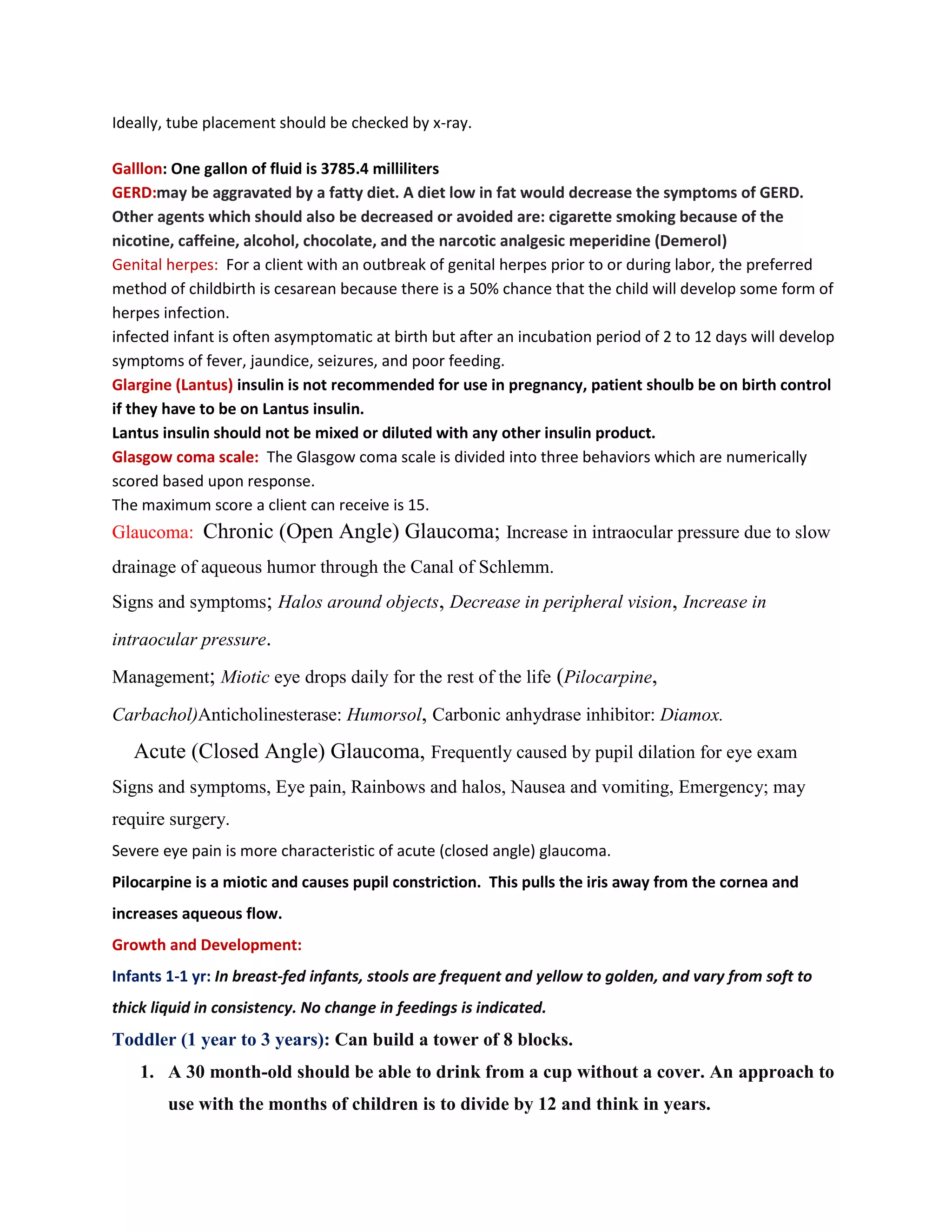 Ideally, tube placement should be checked by x-ray.

Galllon: One gallon of fluid is 3785.4 milliliters
GERD:may be aggravated by a fatty diet. A diet low in fat would decrease the symptoms of GERD.
Other agents which should also be decreased or avoided are: cigarette smoking because of the
nicotine, caffeine, alcohol, chocolate, and the narcotic analgesic meperidine (Demerol)
Genital herpes: For a client with an outbreak of genital herpes prior to or during labor, the preferred
method of childbirth is cesarean because there is a 50% chance that the child will develop some form of
herpes infection.
infected infant is often asymptomatic at birth but after an incubation period of 2 to 12 days will develop
symptoms of fever, jaundice, seizures, and poor feeding.
Glargine (Lantus) insulin is not recommended for use in pregnancy, patient shoulb be on birth control
if they have to be on Lantus insulin.
Lantus insulin should not be mixed or diluted with any other insulin product.
Glasgow coma scale: The Glasgow coma scale is divided into three behaviors which are numerically
scored based upon response.
The maximum score a client can receive is 15.
Glaucoma: Chronic (Open Angle) Glaucoma; Increase in intraocular pressure due to slow
drainage of aqueous humor through the Canal of Schlemm.
Signs and symptoms; Halos around objects, Decrease in peripheral vision, Increase in

intraocular pressure.

Management; Miotic eye drops daily for the rest of the life (Pilocarpine,

Carbachol)Anticholinesterase: Humorsol, Carbonic anhydrase inhibitor: Diamox.

   Acute (Closed Angle) Glaucoma, Frequently caused by pupil dilation for eye exam
Signs and symptoms, Eye pain, Rainbows and halos, Nausea and vomiting, Emergency; may
require surgery.
Severe eye pain is more characteristic of acute (closed angle) glaucoma.
Pilocarpine is a miotic and causes pupil constriction. This pulls the iris away from the cornea and
increases aqueous flow.
Growth and Development:
Infants 1-1 yr: In breast-fed infants, stools are frequent and yellow to golden, and vary from soft to
thick liquid in consistency. No change in feedings is indicated.
Toddler (1 year to 3 years): Can build a tower of 8 blocks.
    1. A 30 month-old should be able to drink from a cup without a cover. An approach to
        use with the months of children is to divide by 12 and think in years.
 