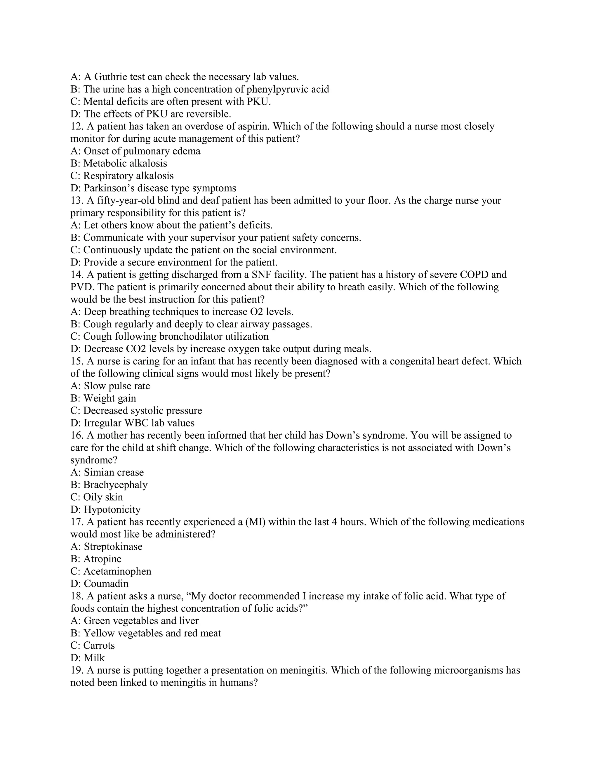 A: A Guthrie test can check the necessary lab values.
B: The urine has a high concentration of phenylpyruvic acid
C: Mental deficits are often present with PKU.
D: The effects of PKU are reversible.
12. A patient has taken an overdose of aspirin. Which of the following should a nurse most closely
monitor for during acute management of this patient?
A: Onset of pulmonary edema
B: Metabolic alkalosis
C: Respiratory alkalosis
D: Parkinson’s disease type symptoms
13. A fifty-year-old blind and deaf patient has been admitted to your floor. As the charge nurse your
primary responsibility for this patient is?
A: Let others know about the patient’s deficits.
B: Communicate with your supervisor your patient safety concerns.
C: Continuously update the patient on the social environment.
D: Provide a secure environment for the patient.
14. A patient is getting discharged from a SNF facility. The patient has a history of severe COPD and
PVD. The patient is primarily concerned about their ability to breath easily. Which of the following
would be the best instruction for this patient?
A: Deep breathing techniques to increase O2 levels.
B: Cough regularly and deeply to clear airway passages.
C: Cough following bronchodilator utilization
D: Decrease CO2 levels by increase oxygen take output during meals.
15. A nurse is caring for an infant that has recently been diagnosed with a congenital heart defect. Which
of the following clinical signs would most likely be present?
A: Slow pulse rate
B: Weight gain
C: Decreased systolic pressure
D: Irregular WBC lab values
16. A mother has recently been informed that her child has Down’s syndrome. You will be assigned to
care for the child at shift change. Which of the following characteristics is not associated with Down’s
syndrome?
A: Simian crease
B: Brachycephaly
C: Oily skin
D: Hypotonicity
17. A patient has recently experienced a (MI) within the last 4 hours. Which of the following medications
would most like be administered?
A: Streptokinase
B: Atropine
C: Acetaminophen
D: Coumadin
18. A patient asks a nurse, “My doctor recommended I increase my intake of folic acid. What type of
foods contain the highest concentration of folic acids?”
A: Green vegetables and liver
B: Yellow vegetables and red meat
C: Carrots
D: Milk
19. A nurse is putting together a presentation on meningitis. Which of the following microorganisms has
noted been linked to meningitis in humans?
 
