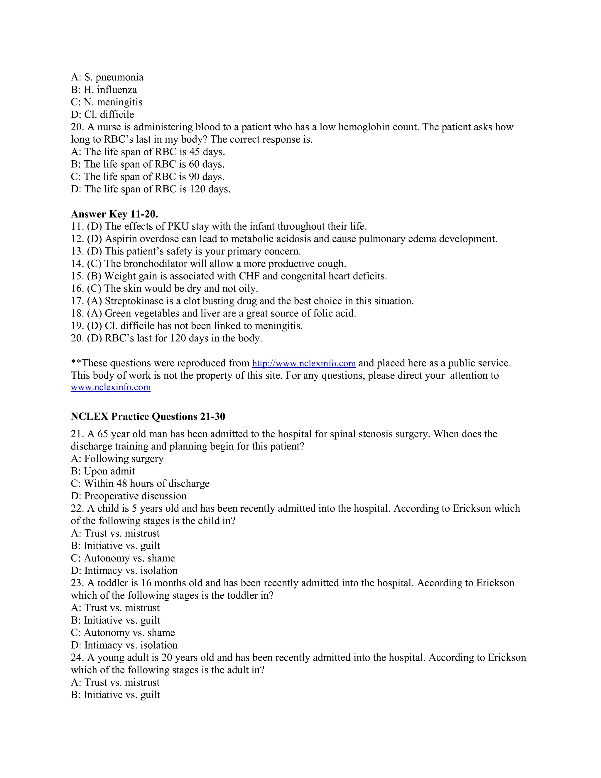A: S. pneumonia
B: H. influenza
C: N. meningitis
D: Cl. difficile
20. A nurse is administering blood to a patient who has a low hemoglobin count. The patient asks how
long to RBC’s last in my body? The correct response is.
A: The life span of RBC is 45 days.
B: The life span of RBC is 60 days.
C: The life span of RBC is 90 days.
D: The life span of RBC is 120 days.
Answer Key 11-20.
11. (D) The effects of PKU stay with the infant throughout their life.
12. (D) Aspirin overdose can lead to metabolic acidosis and cause pulmonary edema development.
13. (D) This patient’s safety is your primary concern.
14. (C) The bronchodilator will allow a more productive cough.
15. (B) Weight gain is associated with CHF and congenital heart deficits.
16. (C) The skin would be dry and not oily.
17. (A) Streptokinase is a clot busting drug and the best choice in this situation.
18. (A) Green vegetables and liver are a great source of folic acid.
19. (D) Cl. difficile has not been linked to meningitis.
20. (D) RBC’s last for 120 days in the body.
**These questions were reproduced from http://www.nclexinfo.com and placed here as a public service.
This body of work is not the property of this site. For any questions, please direct your attention to
www.nclexinfo.com
NCLEX Practice Questions 21-30
21. A 65 year old man has been admitted to the hospital for spinal stenosis surgery. When does the
discharge training and planning begin for this patient?
A: Following surgery
B: Upon admit
C: Within 48 hours of discharge
D: Preoperative discussion
22. A child is 5 years old and has been recently admitted into the hospital. According to Erickson which
of the following stages is the child in?
A: Trust vs. mistrust
B: Initiative vs. guilt
C: Autonomy vs. shame
D: Intimacy vs. isolation
23. A toddler is 16 months old and has been recently admitted into the hospital. According to Erickson
which of the following stages is the toddler in?
A: Trust vs. mistrust
B: Initiative vs. guilt
C: Autonomy vs. shame
D: Intimacy vs. isolation
24. A young adult is 20 years old and has been recently admitted into the hospital. According to Erickson
which of the following stages is the adult in?
A: Trust vs. mistrust
B: Initiative vs. guilt
 
