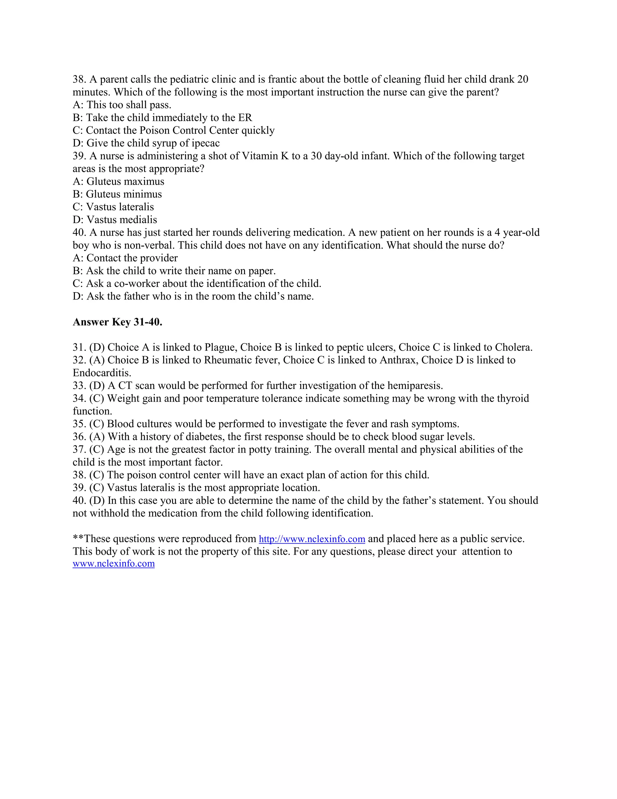 38. A parent calls the pediatric clinic and is frantic about the bottle of cleaning fluid her child drank 20
minutes. Which of the following is the most important instruction the nurse can give the parent?
A: This too shall pass.
B: Take the child immediately to the ER
C: Contact the Poison Control Center quickly
D: Give the child syrup of ipecac
39. A nurse is administering a shot of Vitamin K to a 30 day-old infant. Which of the following target
areas is the most appropriate?
A: Gluteus maximus
B: Gluteus minimus
C: Vastus lateralis
D: Vastus medialis
40. A nurse has just started her rounds delivering medication. A new patient on her rounds is a 4 year-old
boy who is non-verbal. This child does not have on any identification. What should the nurse do?
A: Contact the provider
B: Ask the child to write their name on paper.
C: Ask a co-worker about the identification of the child.
D: Ask the father who is in the room the child’s name.
Answer Key 31-40.
31. (D) Choice A is linked to Plague, Choice B is linked to peptic ulcers, Choice C is linked to Cholera.
32. (A) Choice B is linked to Rheumatic fever, Choice C is linked to Anthrax, Choice D is linked to
Endocarditis.
33. (D) A CT scan would be performed for further investigation of the hemiparesis.
34. (C) Weight gain and poor temperature tolerance indicate something may be wrong with the thyroid
function.
35. (C) Blood cultures would be performed to investigate the fever and rash symptoms.
36. (A) With a history of diabetes, the first response should be to check blood sugar levels.
37. (C) Age is not the greatest factor in potty training. The overall mental and physical abilities of the
child is the most important factor.
38. (C) The poison control center will have an exact plan of action for this child.
39. (C) Vastus lateralis is the most appropriate location.
40. (D) In this case you are able to determine the name of the child by the father’s statement. You should
not withhold the medication from the child following identification.
**These questions were reproduced from http://www.nclexinfo.com and placed here as a public service.
This body of work is not the property of this site. For any questions, please direct your attention to
www.nclexinfo.com
 
