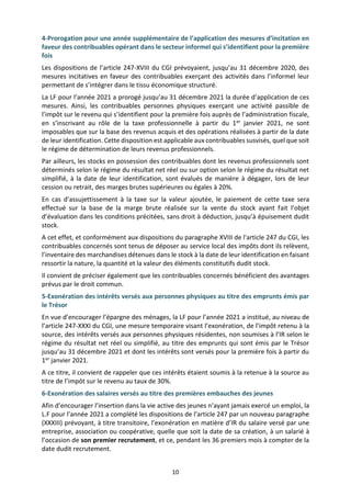 10
4-Prorogation pour une année supplémentaire de l’application des mesures d’incitation en
faveur des contribuables opérant dans le secteur informel qui s’identifient pour la première
fois
Les dispositions de l’article 247-XVIII du CGI prévoyaient, jusqu’au 31 décembre 2020, des
mesures incitatives en faveur des contribuables exerçant des activités dans l’informel leur
permettant de s’intégrer dans le tissu économique structuré.
La LF pour l’année 2021 a prorogé jusqu’au 31 décembre 2021 la durée d’application de ces
mesures. Ainsi, les contribuables personnes physiques exerçant une activité passible de
l’impôt sur le revenu qui s’identifient pour la première fois auprès de l’administration fiscale,
en s’inscrivant au rôle de la taxe professionnelle à partir du 1er janvier 2021, ne sont
imposables que sur la base des revenus acquis et des opérations réalisées à partir de la date
de leur identification. Cette disposition est applicable aux contribuables susvisés, quel que soit
le régime de détermination de leurs revenus professionnels.
Par ailleurs, les stocks en possession des contribuables dont les revenus professionnels sont
déterminés selon le régime du résultat net réel ou sur option selon le régime du résultat net
simplifié, à la date de leur identification, sont évalués de manière à dégager, lors de leur
cession ou retrait, des marges brutes supérieures ou égales à 20%.
En cas d’assujettissement à la taxe sur la valeur ajoutée, le paiement de cette taxe sera
effectué sur la base de la marge brute réalisée sur la vente du stock ayant fait l’objet
d’évaluation dans les conditions précitées, sans droit à déduction, jusqu’à épuisement dudit
stock.
A cet effet, et conformément aux dispositions du paragraphe XVIII de l'article 247 du CGI, les
contribuables concernés sont tenus de déposer au service local des impôts dont ils relèvent,
l’inventaire des marchandises détenues dans le stock à la date de leur identification en faisant
ressortir la nature, la quantité et la valeur des éléments constitutifs dudit stock.
Il convient de préciser également que les contribuables concernés bénéficient des avantages
prévus par le droit commun.
5-Exonération des intérêts versés aux personnes physiques au titre des emprunts émis par
le Trésor
En vue d’encourager l’épargne des ménages, la LF pour l’année 2021 a institué, au niveau de
l’article 247-XXXI du CGI, une mesure temporaire visant l’exonération, de l’impôt retenu à la
source, des intérêts versés aux personnes physiques résidentes, non soumises à l’IR selon le
régime du résultat net réel ou simplifié, au titre des emprunts qui sont émis par le Trésor
jusqu’au 31 décembre 2021 et dont les intérêts sont versés pour la première fois à partir du
1er janvier 2021.
A ce titre, il convient de rappeler que ces intérêts étaient soumis à la retenue à la source au
titre de l’impôt sur le revenu au taux de 30%.
6-Exonération des salaires versés au titre des premières embauches des jeunes
Afin d’encourager l’insertion dans la vie active des jeunes n’ayant jamais exercé un emploi, la
L.F pour l’année 2021 a complété les dispositions de l’article 247 par un nouveau paragraphe
(XXXIII) prévoyant, à titre transitoire, l’exonération en matière d’IR du salaire versé par une
entreprise, association ou coopérative, quelle que soit la date de sa création, à un salarié à
l’occasion de son premier recrutement, et ce, pendant les 36 premiers mois à compter de la
date dudit recrutement.
 